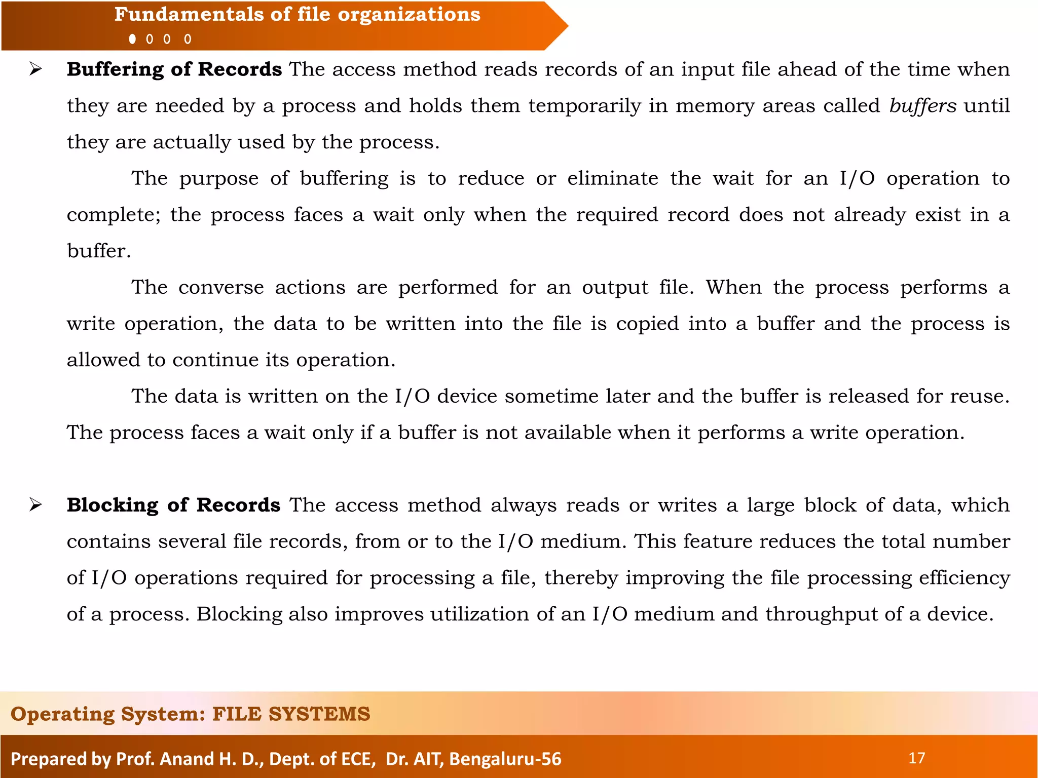 Prepared by Prof. Anand H. D., Dept. of ECE, Dr. AIT, Bengaluru-56 17
Fundamentals of file organizations
 Buffering of Records The access method reads records of an input file ahead of the time when
they are needed by a process and holds them temporarily in memory areas called buffers until
they are actually used by the process.
The purpose of buffering is to reduce or eliminate the wait for an I/O operation to
complete; the process faces a wait only when the required record does not already exist in a
buffer.
The converse actions are performed for an output file. When the process performs a
write operation, the data to be written into the file is copied into a buffer and the process is
allowed to continue its operation.
The data is written on the I/O device sometime later and the buffer is released for reuse.
The process faces a wait only if a buffer is not available when it performs a write operation.
 Blocking of Records The access method always reads or writes a large block of data, which
contains several file records, from or to the I/O medium. This feature reduces the total number
of I/O operations required for processing a file, thereby improving the file processing efficiency
of a process. Blocking also improves utilization of an I/O medium and throughput of a device.
Operating System: FILE SYSTEMS
 