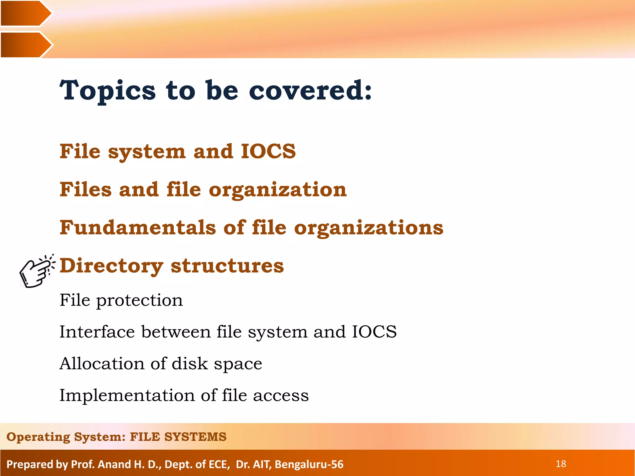 Prepared by Prof. Anand H. D., Dept. of ECE, Dr. AIT, Bengaluru-56 18
Topics to be covered:
File system and IOCS
Files and file organization
Fundamentals of file organizations
Directory structures
File protection
Interface between file system and IOCS
Allocation of disk space
Implementation of file access
Operating System: FILE SYSTEMS
 
