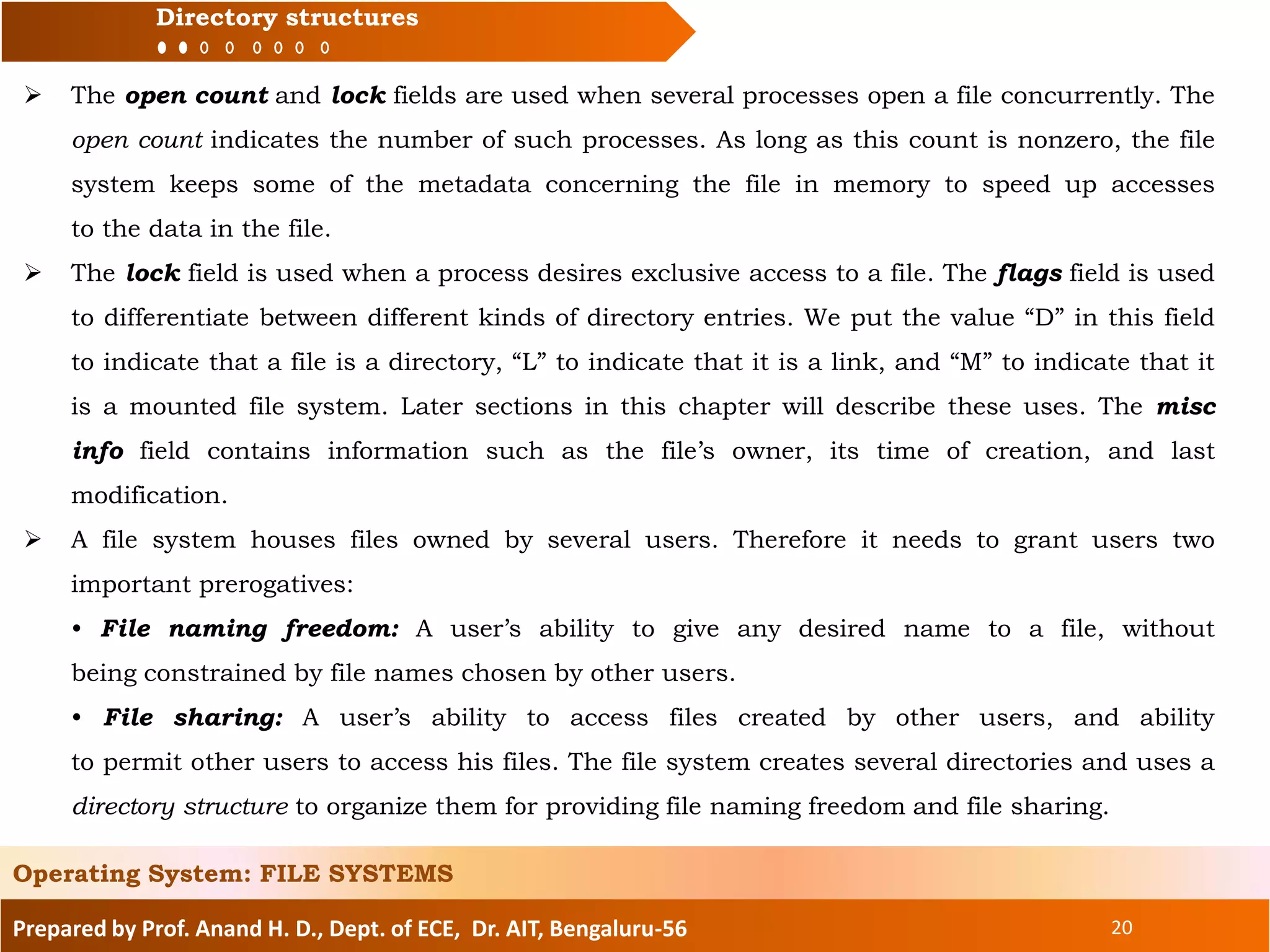 Prepared by Prof. Anand H. D., Dept. of ECE, Dr. AIT, Bengaluru-56 20
Directory structures
 The open count and lock fields are used when several processes open a file concurrently. The
open count indicates the number of such processes. As long as this count is nonzero, the file
system keeps some of the metadata concerning the file in memory to speed up accesses
to the data in the file.
 The lock field is used when a process desires exclusive access to a file. The flags field is used
to differentiate between different kinds of directory entries. We put the value “D” in this field
to indicate that a file is a directory, “L” to indicate that it is a link, and “M” to indicate that it
is a mounted file system. Later sections in this chapter will describe these uses. The misc
info field contains information such as the file’s owner, its time of creation, and last
modification.
 A file system houses files owned by several users. Therefore it needs to grant users two
important prerogatives:
• File naming freedom: A user’s ability to give any desired name to a file, without
being constrained by file names chosen by other users.
• File sharing: A user’s ability to access files created by other users, and ability
to permit other users to access his files. The file system creates several directories and uses a
directory structure to organize them for providing file naming freedom and file sharing.
Operating System: FILE SYSTEMS
 