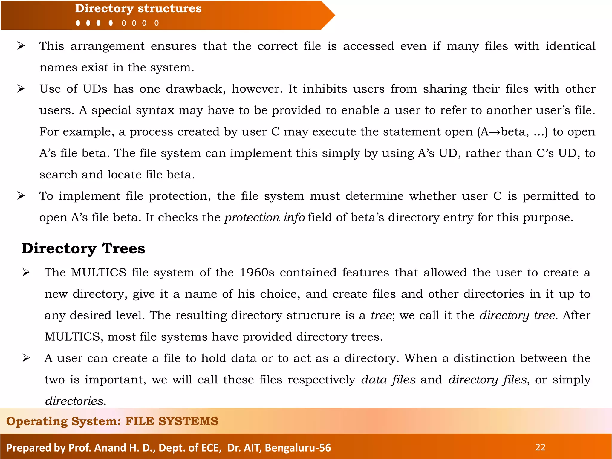 Prepared by Prof. Anand H. D., Dept. of ECE, Dr. AIT, Bengaluru-56 22
Directory structures
Operating System: FILE SYSTEMS
 This arrangement ensures that the correct file is accessed even if many files with identical
names exist in the system.
 Use of UDs has one drawback, however. It inhibits users from sharing their files with other
users. A special syntax may have to be provided to enable a user to refer to another user’s file.
For example, a process created by user C may execute the statement open (A→beta, ...) to open
A’s file beta. The file system can implement this simply by using A’s UD, rather than C’s UD, to
search and locate file beta.
 To implement file protection, the file system must determine whether user C is permitted to
open A’s file beta. It checks the protection info field of beta’s directory entry for this purpose.
Directory Trees
 The MULTICS file system of the 1960s contained features that allowed the user to create a
new directory, give it a name of his choice, and create files and other directories in it up to
any desired level. The resulting directory structure is a tree; we call it the directory tree. After
MULTICS, most file systems have provided directory trees.
 A user can create a file to hold data or to act as a directory. When a distinction between the
two is important, we will call these files respectively data files and directory files, or simply
directories.
 