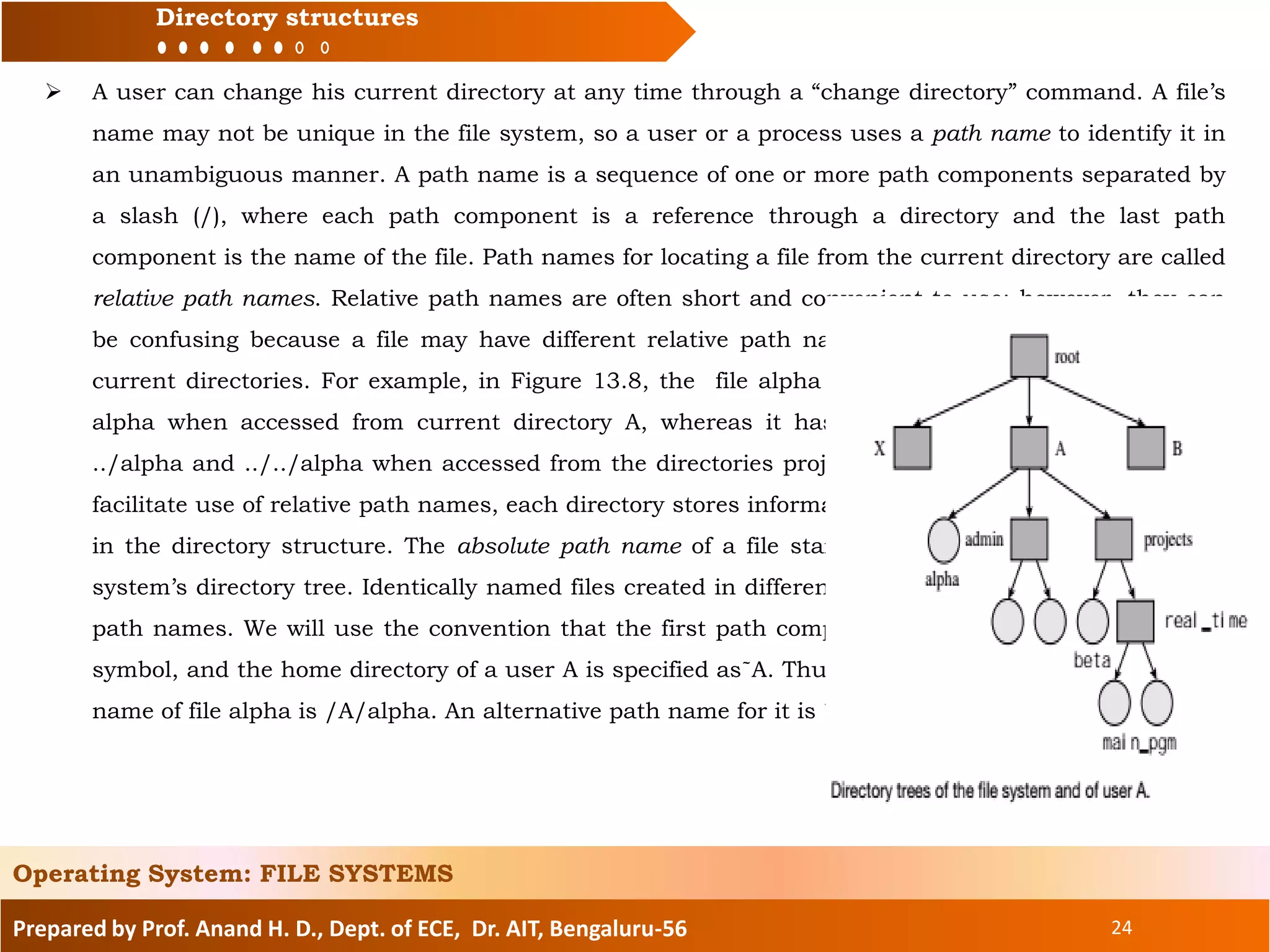 Prepared by Prof. Anand H. D., Dept. of ECE, Dr. AIT, Bengaluru-56 24
Directory structures
Operating System: FILE SYSTEMS
 A user can change his current directory at any time through a “change directory” command. A file’s
name may not be unique in the file system, so a user or a process uses a path name to identify it in
an unambiguous manner. A path name is a sequence of one or more path components separated by
a slash (/), where each path component is a reference through a directory and the last path
component is the name of the file. Path names for locating a file from the current directory are called
relative path names. Relative path names are often short and convenient to use; however, they can
be confusing because a file may have different relative path names when accessed from different
current directories. For example, in Figure 13.8, the file alpha has the simple relative path name
alpha when accessed from current directory A, whereas it has relative path names of the form
../alpha and ../../alpha when accessed from the directories projects and real_time, respectively. To
facilitate use of relative path names, each directory stores information about its own parent directory
in the directory structure. The absolute path name of a file starts on the root directory of the file
system’s directory tree. Identically named files created in different directories differ in their absolute
path names. We will use the convention that the first path component I an absolute path is a null
symbol, and the home directory of a user A is specified as˜A. Thus, in Figure 13.8, the absolute path
name of file alpha is /A/alpha. An alternative path name for it is ˜A/alpha.
 
