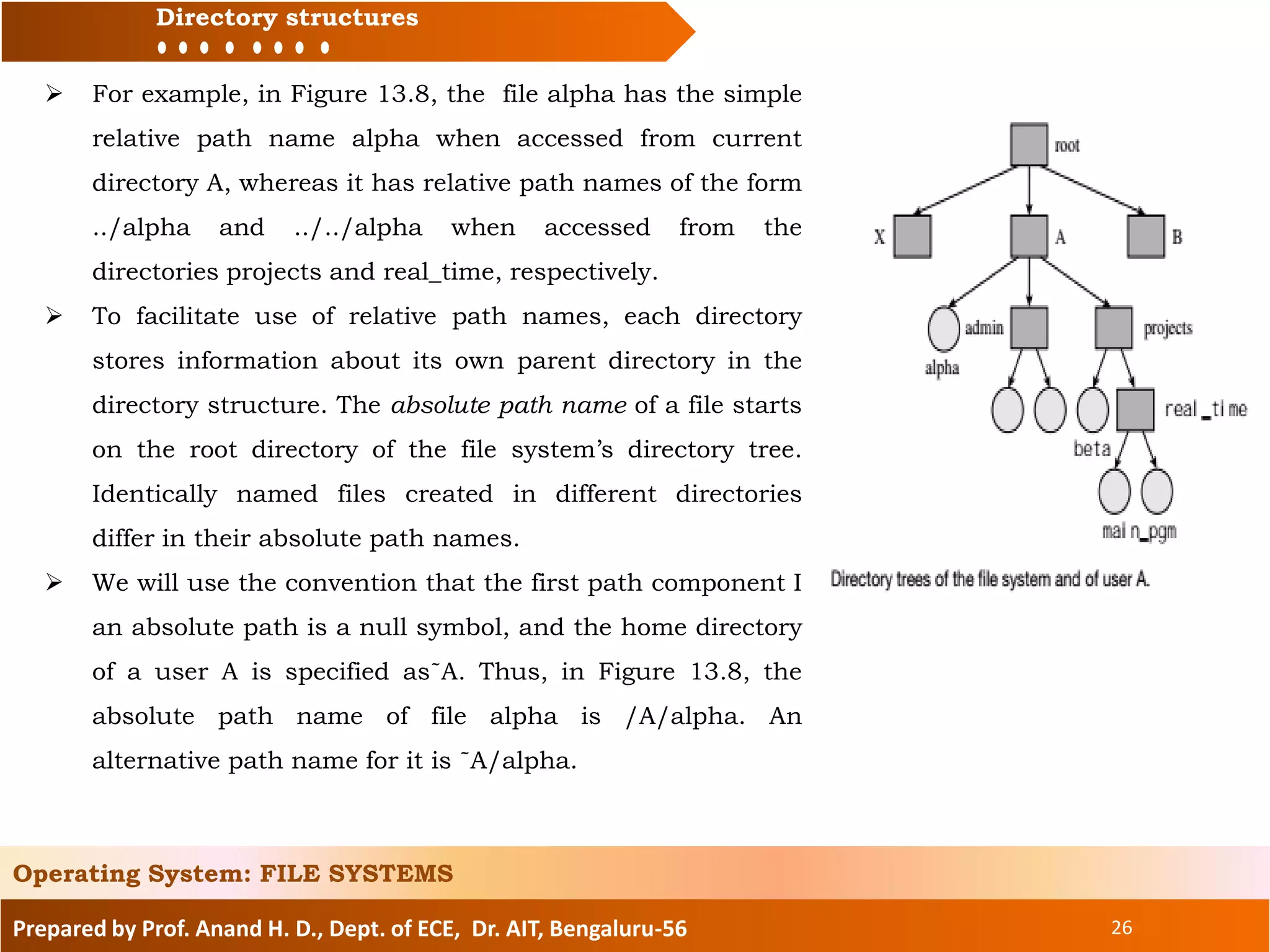 Prepared by Prof. Anand H. D., Dept. of ECE, Dr. AIT, Bengaluru-56 26
Directory structures
Operating System: FILE SYSTEMS
 For example, in Figure 13.8, the file alpha has the simple
relative path name alpha when accessed from current
directory A, whereas it has relative path names of the form
../alpha and ../../alpha when accessed from the
directories projects and real_time, respectively.
 To facilitate use of relative path names, each directory
stores information about its own parent directory in the
directory structure. The absolute path name of a file starts
on the root directory of the file system’s directory tree.
Identically named files created in different directories
differ in their absolute path names.
 We will use the convention that the first path component I
an absolute path is a null symbol, and the home directory
of a user A is specified as˜A. Thus, in Figure 13.8, the
absolute path name of file alpha is /A/alpha. An
alternative path name for it is ˜A/alpha.
 