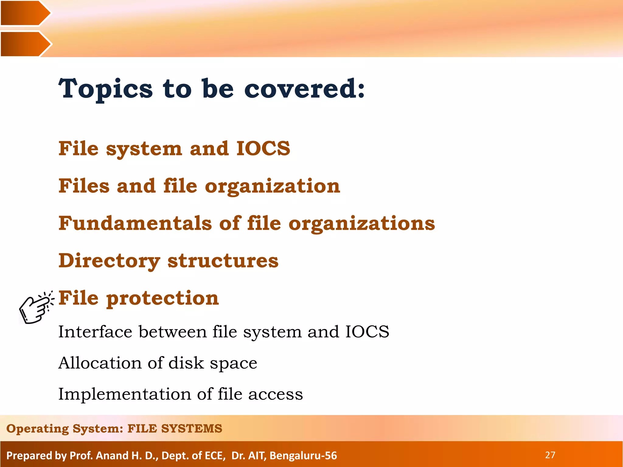 Prepared by Prof. Anand H. D., Dept. of ECE, Dr. AIT, Bengaluru-56 27
Topics to be covered:
File system and IOCS
Files and file organization
Fundamentals of file organizations
Directory structures
File protection
Interface between file system and IOCS
Allocation of disk space
Implementation of file access
Operating System: FILE SYSTEMS
 