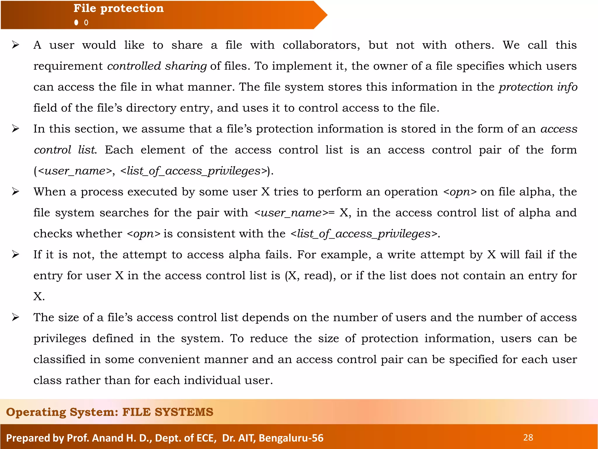 Prepared by Prof. Anand H. D., Dept. of ECE, Dr. AIT, Bengaluru-56 28
File protection
 A user would like to share a file with collaborators, but not with others. We call this
requirement controlled sharing of files. To implement it, the owner of a file specifies which users
can access the file in what manner. The file system stores this information in the protection info
field of the file’s directory entry, and uses it to control access to the file.
 In this section, we assume that a file’s protection information is stored in the form of an access
control list. Each element of the access control list is an access control pair of the form
(<user_name>, <list_of_access_privileges>).
 When a process executed by some user X tries to perform an operation <opn> on file alpha, the
file system searches for the pair with <user_name>= X, in the access control list of alpha and
checks whether <opn> is consistent with the <list_of_access_privileges>.
 If it is not, the attempt to access alpha fails. For example, a write attempt by X will fail if the
entry for user X in the access control list is (X, read), or if the list does not contain an entry for
X.
 The size of a file’s access control list depends on the number of users and the number of access
privileges defined in the system. To reduce the size of protection information, users can be
classified in some convenient manner and an access control pair can be specified for each user
class rather than for each individual user.
Operating System: FILE SYSTEMS
 