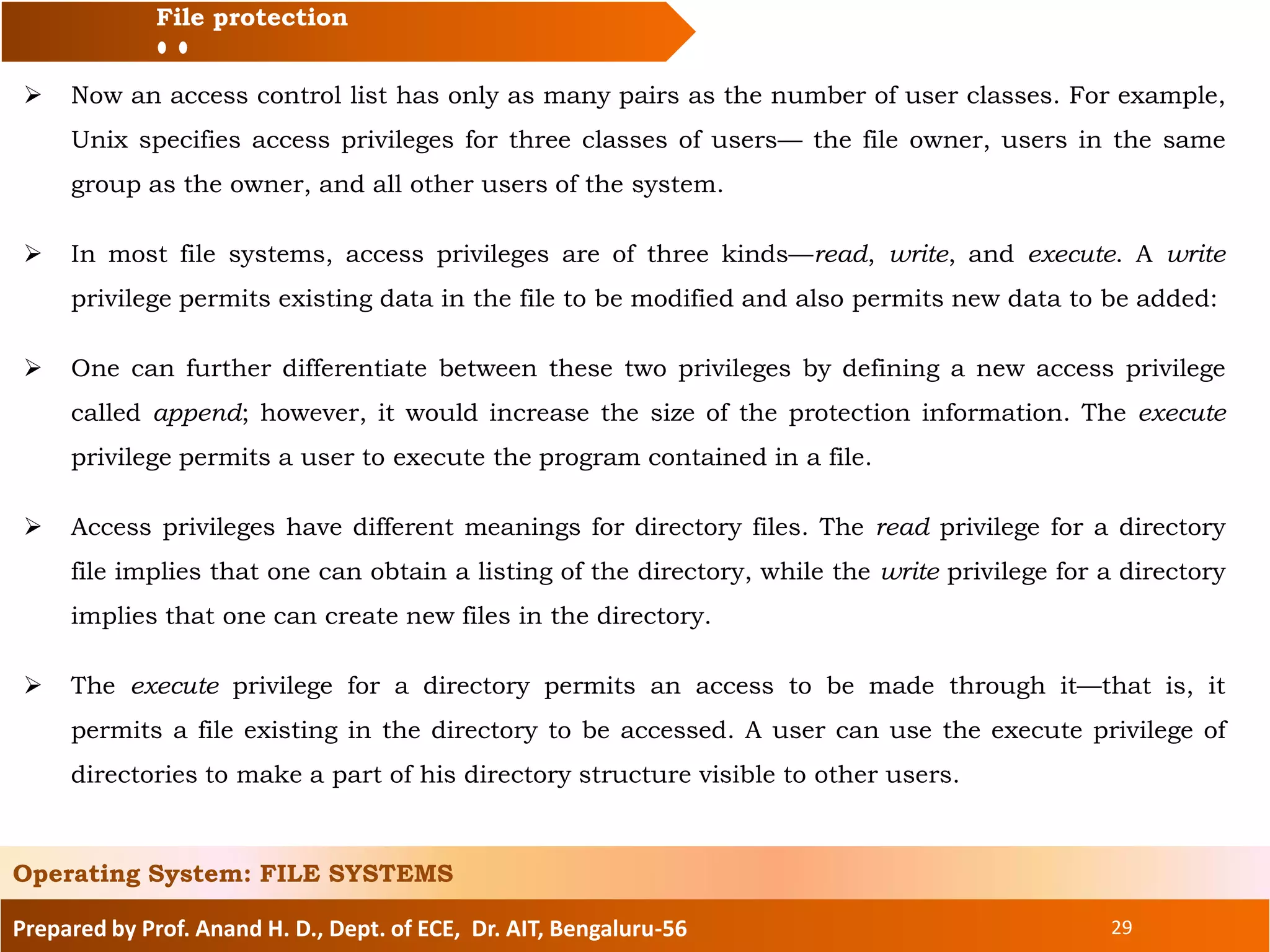 Prepared by Prof. Anand H. D., Dept. of ECE, Dr. AIT, Bengaluru-56 29
File protection
 Now an access control list has only as many pairs as the number of user classes. For example,
Unix specifies access privileges for three classes of users— the file owner, users in the same
group as the owner, and all other users of the system.
 In most file systems, access privileges are of three kinds—read, write, and execute. A write
privilege permits existing data in the file to be modified and also permits new data to be added:
 One can further differentiate between these two privileges by defining a new access privilege
called append; however, it would increase the size of the protection information. The execute
privilege permits a user to execute the program contained in a file.
 Access privileges have different meanings for directory files. The read privilege for a directory
file implies that one can obtain a listing of the directory, while the write privilege for a directory
implies that one can create new files in the directory.
 The execute privilege for a directory permits an access to be made through it—that is, it
permits a file existing in the directory to be accessed. A user can use the execute privilege of
directories to make a part of his directory structure visible to other users.
Operating System: FILE SYSTEMS
 