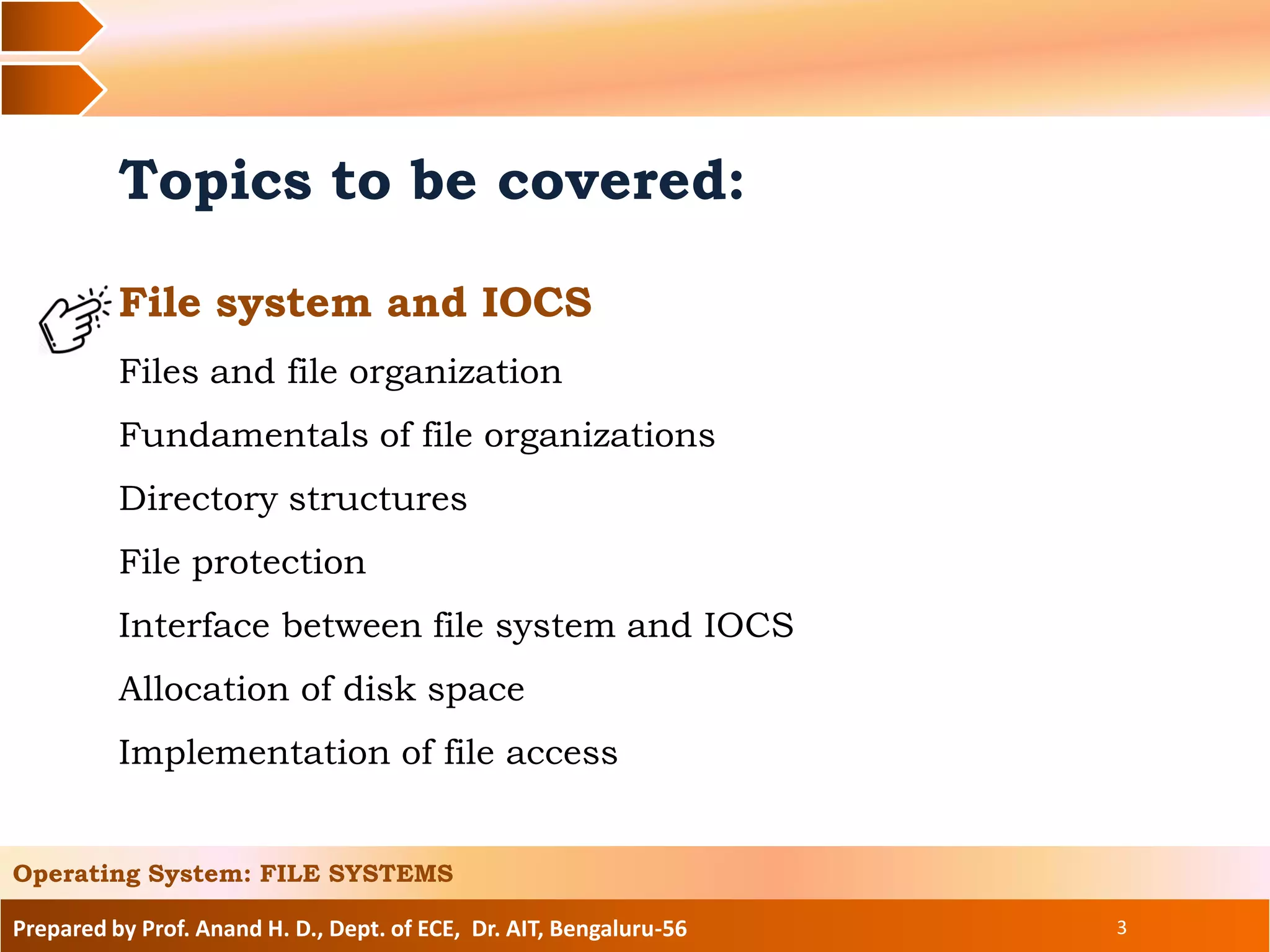 Prepared by Prof. Anand H. D., Dept. of ECE, Dr. AIT, Bengaluru-56 3
Topics to be covered:
File system and IOCS
Files and file organization
Fundamentals of file organizations
Directory structures
File protection
Interface between file system and IOCS
Allocation of disk space
Implementation of file access
Operating System: FILE SYSTEMS
 