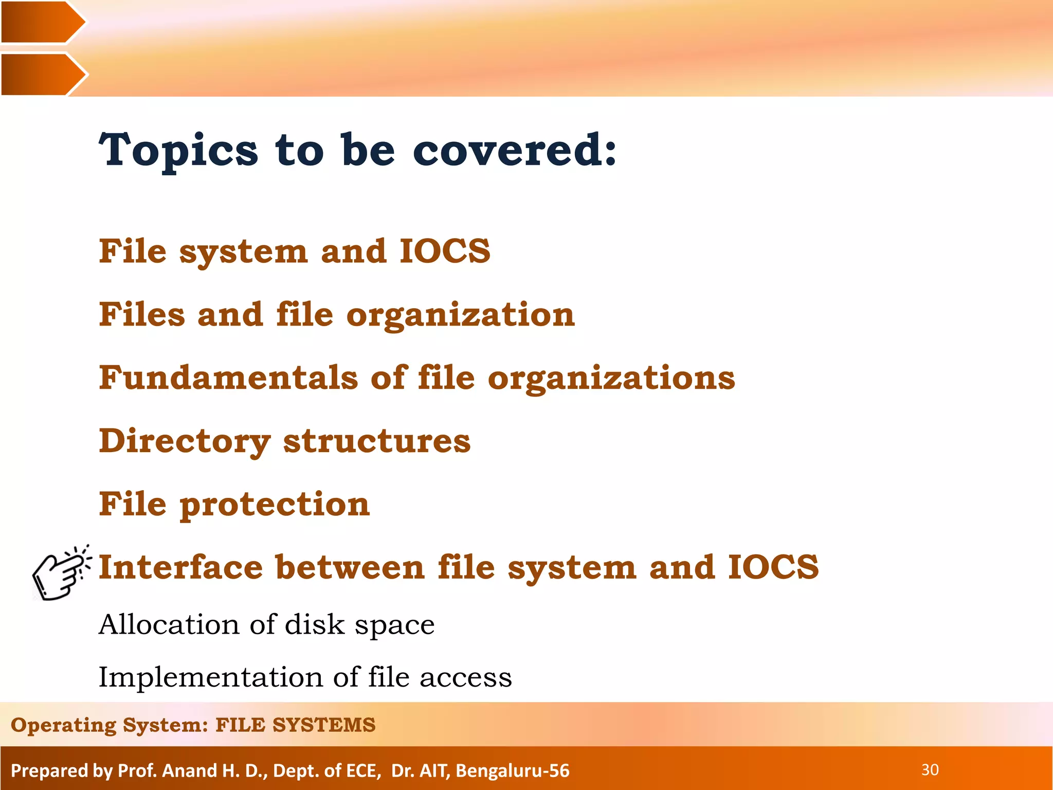 Prepared by Prof. Anand H. D., Dept. of ECE, Dr. AIT, Bengaluru-56 30
Topics to be covered:
File system and IOCS
Files and file organization
Fundamentals of file organizations
Directory structures
File protection
Interface between file system and IOCS
Allocation of disk space
Implementation of file access
Operating System: FILE SYSTEMS
 
