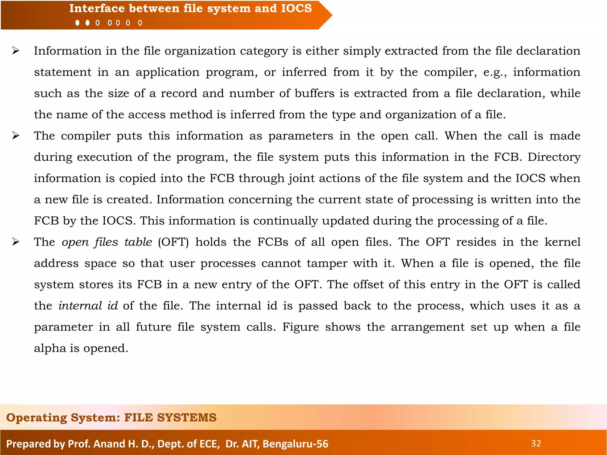 Prepared by Prof. Anand H. D., Dept. of ECE, Dr. AIT, Bengaluru-56 32
Interface between file system and IOCS
 Information in the file organization category is either simply extracted from the file declaration
statement in an application program, or inferred from it by the compiler, e.g., information
such as the size of a record and number of buffers is extracted from a file declaration, while
the name of the access method is inferred from the type and organization of a file.
 The compiler puts this information as parameters in the open call. When the call is made
during execution of the program, the file system puts this information in the FCB. Directory
information is copied into the FCB through joint actions of the file system and the IOCS when
a new file is created. Information concerning the current state of processing is written into the
FCB by the IOCS. This information is continually updated during the processing of a file.
 The open files table (OFT) holds the FCBs of all open files. The OFT resides in the kernel
address space so that user processes cannot tamper with it. When a file is opened, the file
system stores its FCB in a new entry of the OFT. The offset of this entry in the OFT is called
the internal id of the file. The internal id is passed back to the process, which uses it as a
parameter in all future file system calls. Figure shows the arrangement set up when a file
alpha is opened.
Operating System: FILE SYSTEMS
 