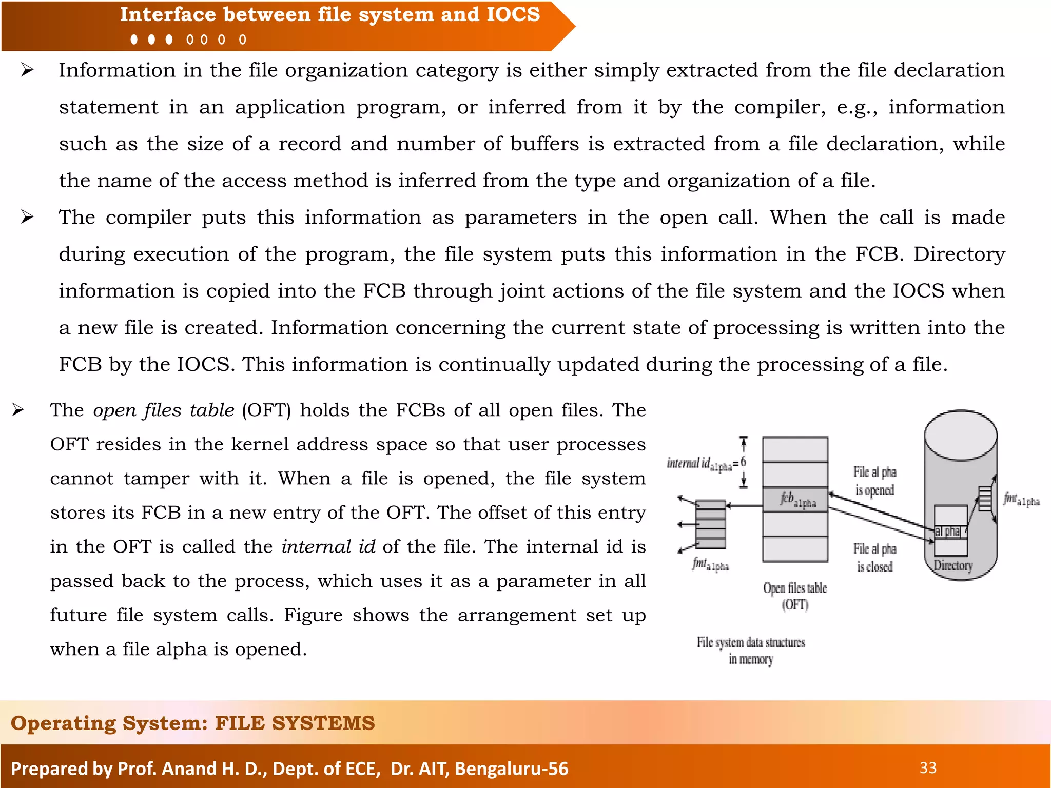 Prepared by Prof. Anand H. D., Dept. of ECE, Dr. AIT, Bengaluru-56 33
Interface between file system and IOCS
 Information in the file organization category is either simply extracted from the file declaration
statement in an application program, or inferred from it by the compiler, e.g., information
such as the size of a record and number of buffers is extracted from a file declaration, while
the name of the access method is inferred from the type and organization of a file.
 The compiler puts this information as parameters in the open call. When the call is made
during execution of the program, the file system puts this information in the FCB. Directory
information is copied into the FCB through joint actions of the file system and the IOCS when
a new file is created. Information concerning the current state of processing is written into the
FCB by the IOCS. This information is continually updated during the processing of a file.
Operating System: FILE SYSTEMS
 The open files table (OFT) holds the FCBs of all open files. The
OFT resides in the kernel address space so that user processes
cannot tamper with it. When a file is opened, the file system
stores its FCB in a new entry of the OFT. The offset of this entry
in the OFT is called the internal id of the file. The internal id is
passed back to the process, which uses it as a parameter in all
future file system calls. Figure shows the arrangement set up
when a file alpha is opened.
 