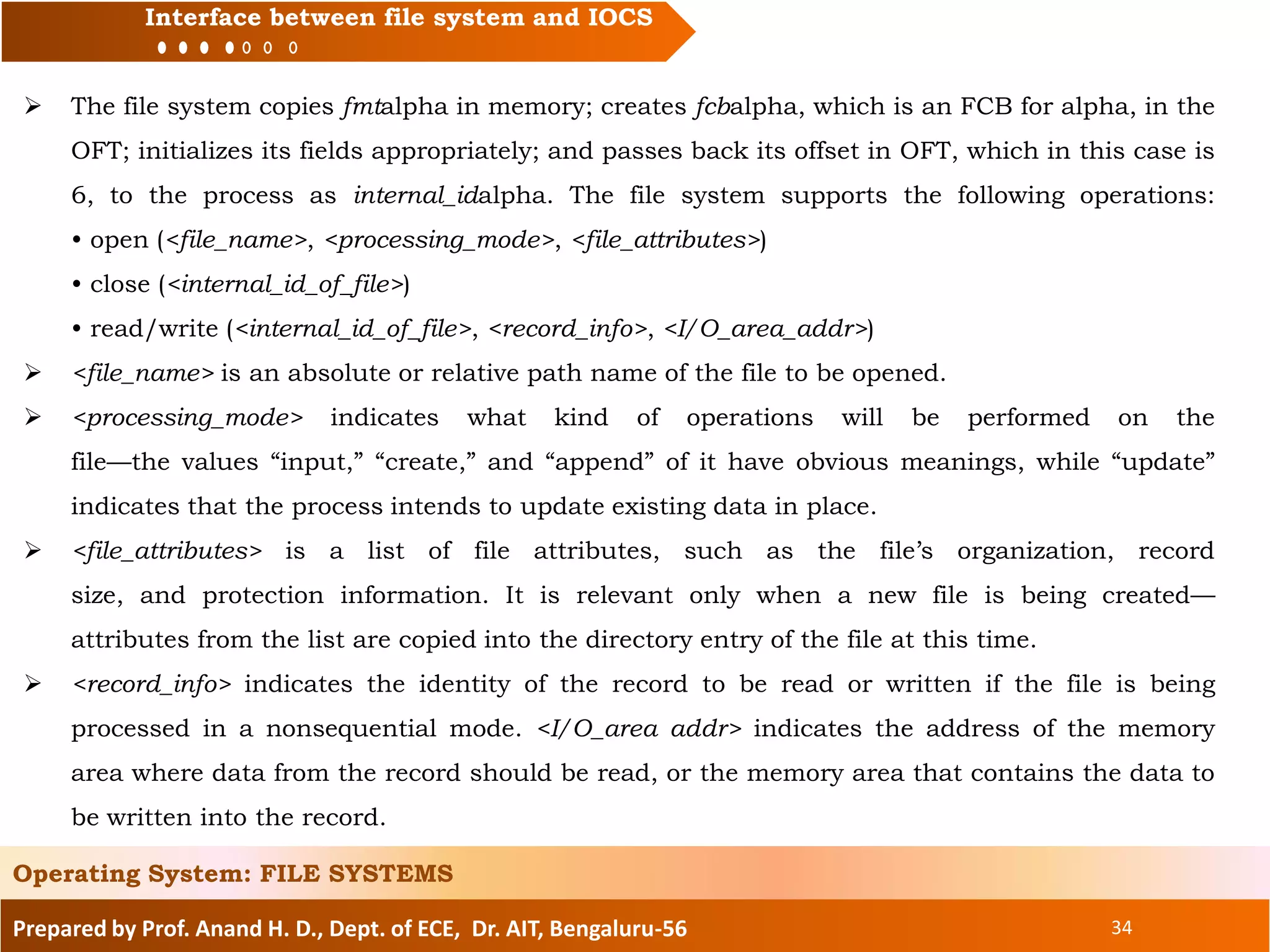 Prepared by Prof. Anand H. D., Dept. of ECE, Dr. AIT, Bengaluru-56 34
Interface between file system and IOCS
 The file system copies fmtalpha in memory; creates fcbalpha, which is an FCB for alpha, in the
OFT; initializes its fields appropriately; and passes back its offset in OFT, which in this case is
6, to the process as internal_idalpha. The file system supports the following operations:
• open (<file_name>, <processing_mode>, <file_attributes>)
• close (<internal_id_of_file>)
• read/write (<internal_id_of_file>, <record_info>, <I/O_area_addr>)
 <file_name> is an absolute or relative path name of the file to be opened.
 <processing_mode> indicates what kind of operations will be performed on the
file—the values “input,” “create,” and “append” of it have obvious meanings, while “update”
indicates that the process intends to update existing data in place.
 <file_attributes> is a list of file attributes, such as the file’s organization, record
size, and protection information. It is relevant only when a new file is being created—
attributes from the list are copied into the directory entry of the file at this time.
 <record_info> indicates the identity of the record to be read or written if the file is being
processed in a nonsequential mode. <I/O_area addr> indicates the address of the memory
area where data from the record should be read, or the memory area that contains the data to
be written into the record.
Operating System: FILE SYSTEMS
 