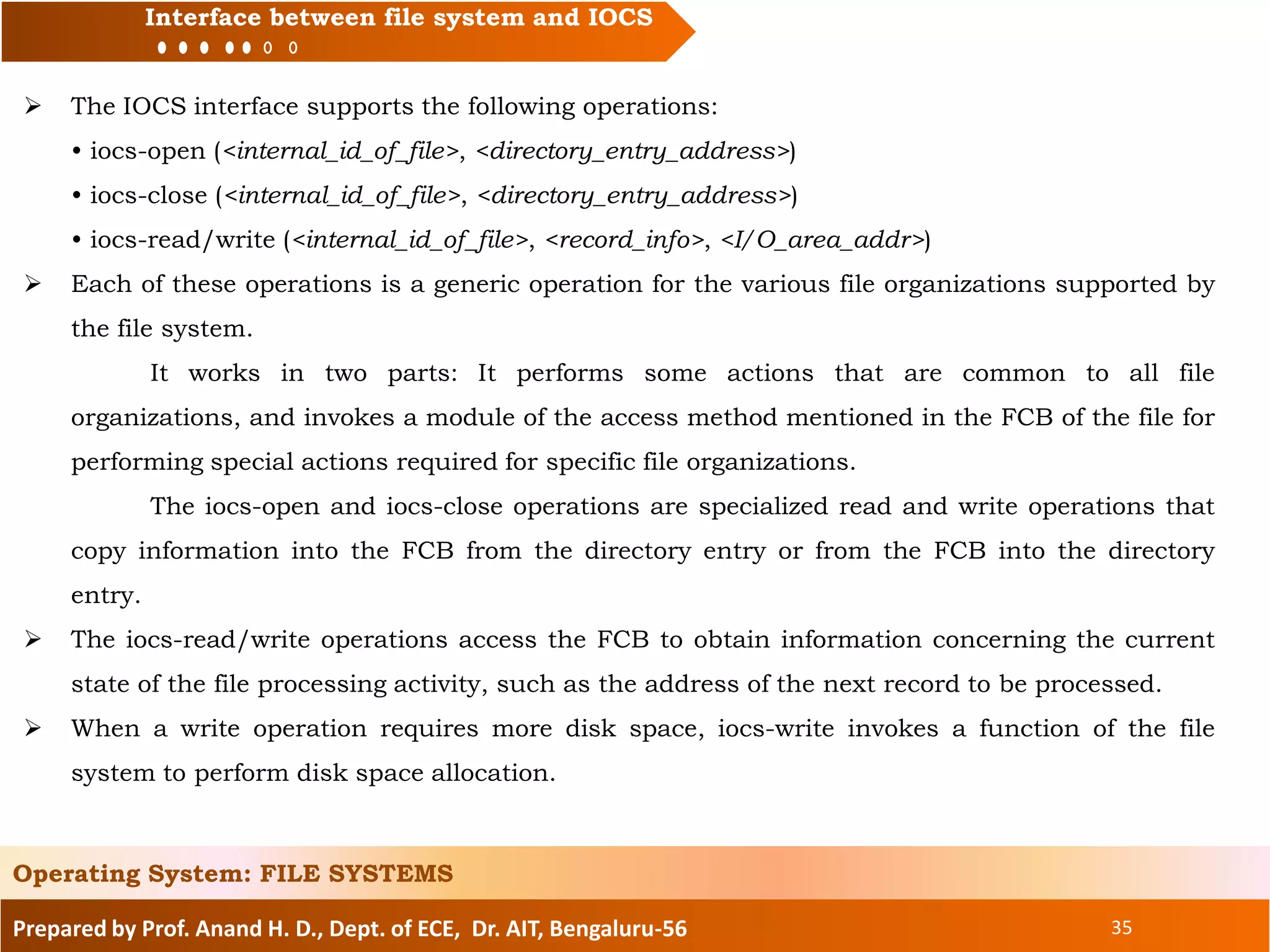 Prepared by Prof. Anand H. D., Dept. of ECE, Dr. AIT, Bengaluru-56 35
Interface between file system and IOCS
 The IOCS interface supports the following operations:
• iocs-open (<internal_id_of_file>, <directory_entry_address>)
• iocs-close (<internal_id_of_file>, <directory_entry_address>)
• iocs-read/write (<internal_id_of_file>, <record_info>, <I/O_area_addr>)
 Each of these operations is a generic operation for the various file organizations supported by
the file system.
It works in two parts: It performs some actions that are common to all file
organizations, and invokes a module of the access method mentioned in the FCB of the file for
performing special actions required for specific file organizations.
The iocs-open and iocs-close operations are specialized read and write operations that
copy information into the FCB from the directory entry or from the FCB into the directory
entry.
 The iocs-read/write operations access the FCB to obtain information concerning the current
state of the file processing activity, such as the address of the next record to be processed.
 When a write operation requires more disk space, iocs-write invokes a function of the file
system to perform disk space allocation.
Operating System: FILE SYSTEMS
 