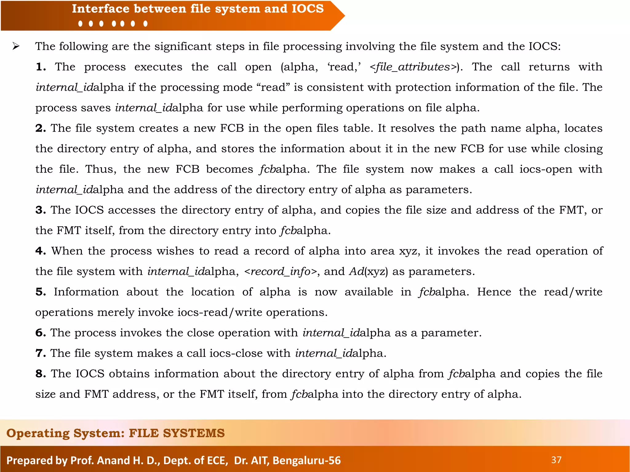 Prepared by Prof. Anand H. D., Dept. of ECE, Dr. AIT, Bengaluru-56 37
Interface between file system and IOCS
 The following are the significant steps in file processing involving the file system and the IOCS:
1. The process executes the call open (alpha, ‘read,’ <file_attributes>). The call returns with
internal_idalpha if the processing mode “read” is consistent with protection information of the file. The
process saves internal_idalpha for use while performing operations on file alpha.
2. The file system creates a new FCB in the open files table. It resolves the path name alpha, locates
the directory entry of alpha, and stores the information about it in the new FCB for use while closing
the file. Thus, the new FCB becomes fcbalpha. The file system now makes a call iocs-open with
internal_idalpha and the address of the directory entry of alpha as parameters.
3. The IOCS accesses the directory entry of alpha, and copies the file size and address of the FMT, or
the FMT itself, from the directory entry into fcbalpha.
4. When the process wishes to read a record of alpha into area xyz, it invokes the read operation of
the file system with internal_idalpha, <record_info>, and Ad(xyz) as parameters.
5. Information about the location of alpha is now available in fcbalpha. Hence the read/write
operations merely invoke iocs-read/write operations.
6. The process invokes the close operation with internal_idalpha as a parameter.
7. The file system makes a call iocs-close with internal_idalpha.
8. The IOCS obtains information about the directory entry of alpha from fcbalpha and copies the file
size and FMT address, or the FMT itself, from fcbalpha into the directory entry of alpha.
Operating System: FILE SYSTEMS
 