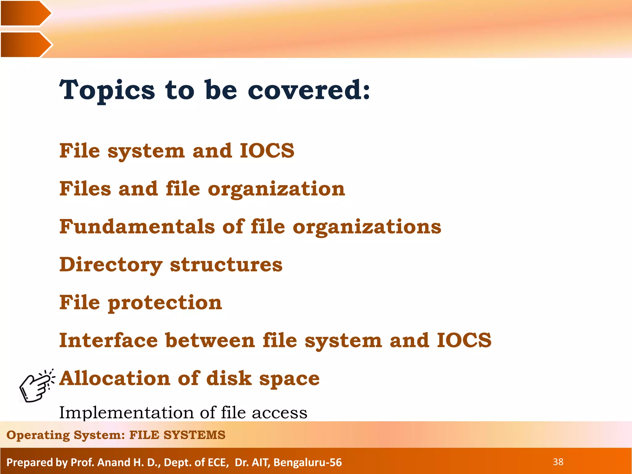 Prepared by Prof. Anand H. D., Dept. of ECE, Dr. AIT, Bengaluru-56 38
Topics to be covered:
File system and IOCS
Files and file organization
Fundamentals of file organizations
Directory structures
File protection
Interface between file system and IOCS
Allocation of disk space
Implementation of file access
Operating System: FILE SYSTEMS
 