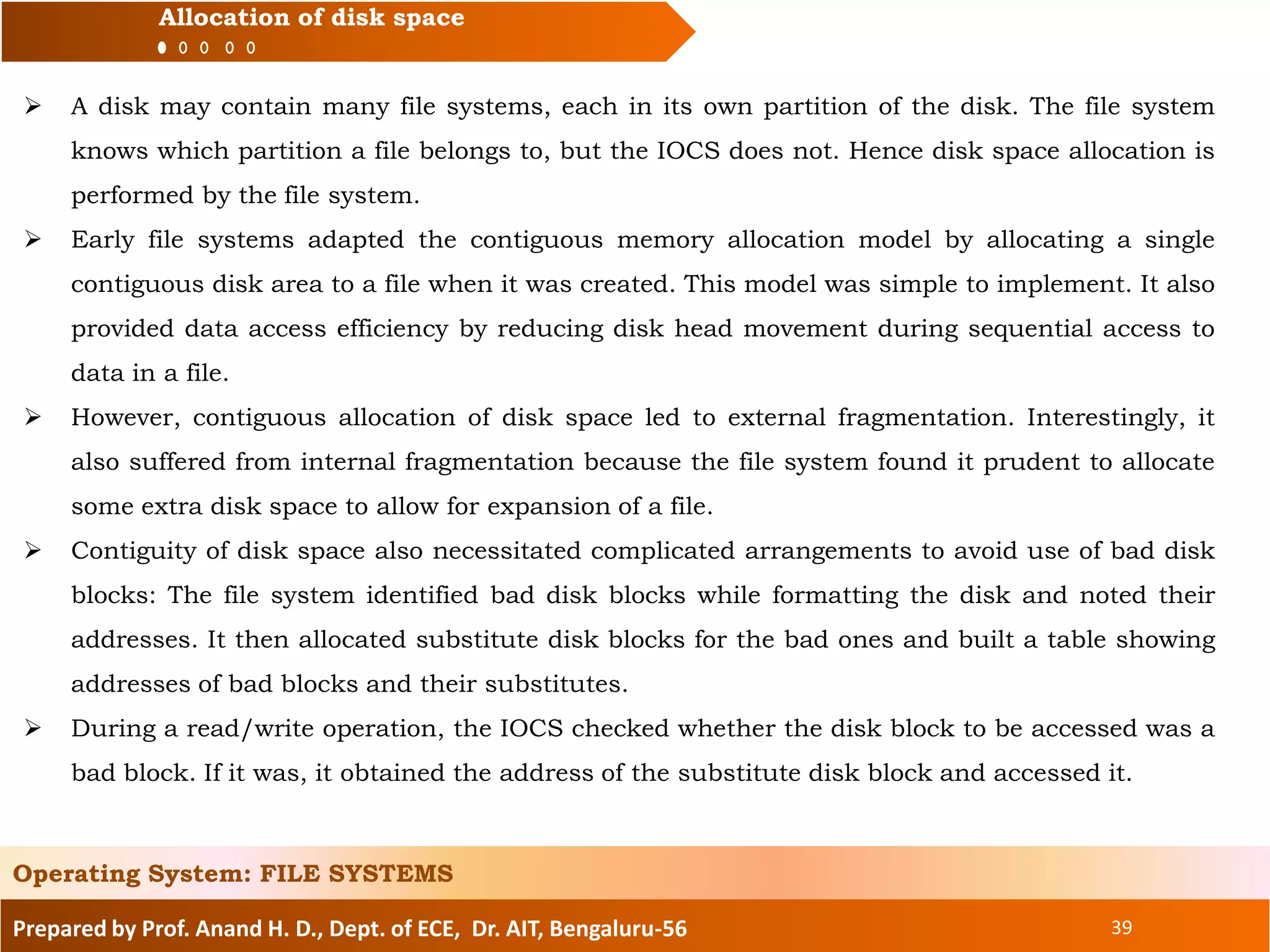 Prepared by Prof. Anand H. D., Dept. of ECE, Dr. AIT, Bengaluru-56 39
Allocation of disk space
 A disk may contain many file systems, each in its own partition of the disk. The file system
knows which partition a file belongs to, but the IOCS does not. Hence disk space allocation is
performed by the file system.
 Early file systems adapted the contiguous memory allocation model by allocating a single
contiguous disk area to a file when it was created. This model was simple to implement. It also
provided data access efficiency by reducing disk head movement during sequential access to
data in a file.
 However, contiguous allocation of disk space led to external fragmentation. Interestingly, it
also suffered from internal fragmentation because the file system found it prudent to allocate
some extra disk space to allow for expansion of a file.
 Contiguity of disk space also necessitated complicated arrangements to avoid use of bad disk
blocks: The file system identified bad disk blocks while formatting the disk and noted their
addresses. It then allocated substitute disk blocks for the bad ones and built a table showing
addresses of bad blocks and their substitutes.
 During a read/write operation, the IOCS checked whether the disk block to be accessed was a
bad block. If it was, it obtained the address of the substitute disk block and accessed it.
Operating System: FILE SYSTEMS
 