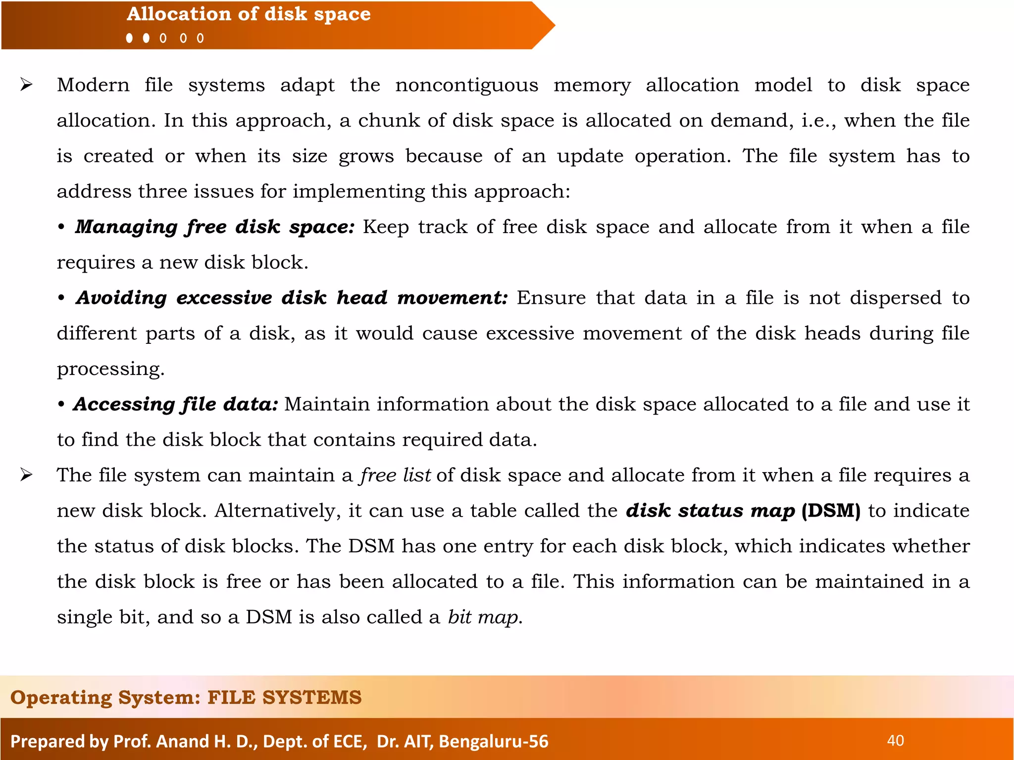 Prepared by Prof. Anand H. D., Dept. of ECE, Dr. AIT, Bengaluru-56 40
Allocation of disk space
 Modern file systems adapt the noncontiguous memory allocation model to disk space
allocation. In this approach, a chunk of disk space is allocated on demand, i.e., when the file
is created or when its size grows because of an update operation. The file system has to
address three issues for implementing this approach:
• Managing free disk space: Keep track of free disk space and allocate from it when a file
requires a new disk block.
• Avoiding excessive disk head movement: Ensure that data in a file is not dispersed to
different parts of a disk, as it would cause excessive movement of the disk heads during file
processing.
• Accessing file data: Maintain information about the disk space allocated to a file and use it
to find the disk block that contains required data.
 The file system can maintain a free list of disk space and allocate from it when a file requires a
new disk block. Alternatively, it can use a table called the disk status map (DSM) to indicate
the status of disk blocks. The DSM has one entry for each disk block, which indicates whether
the disk block is free or has been allocated to a file. This information can be maintained in a
single bit, and so a DSM is also called a bit map.
Operating System: FILE SYSTEMS
 