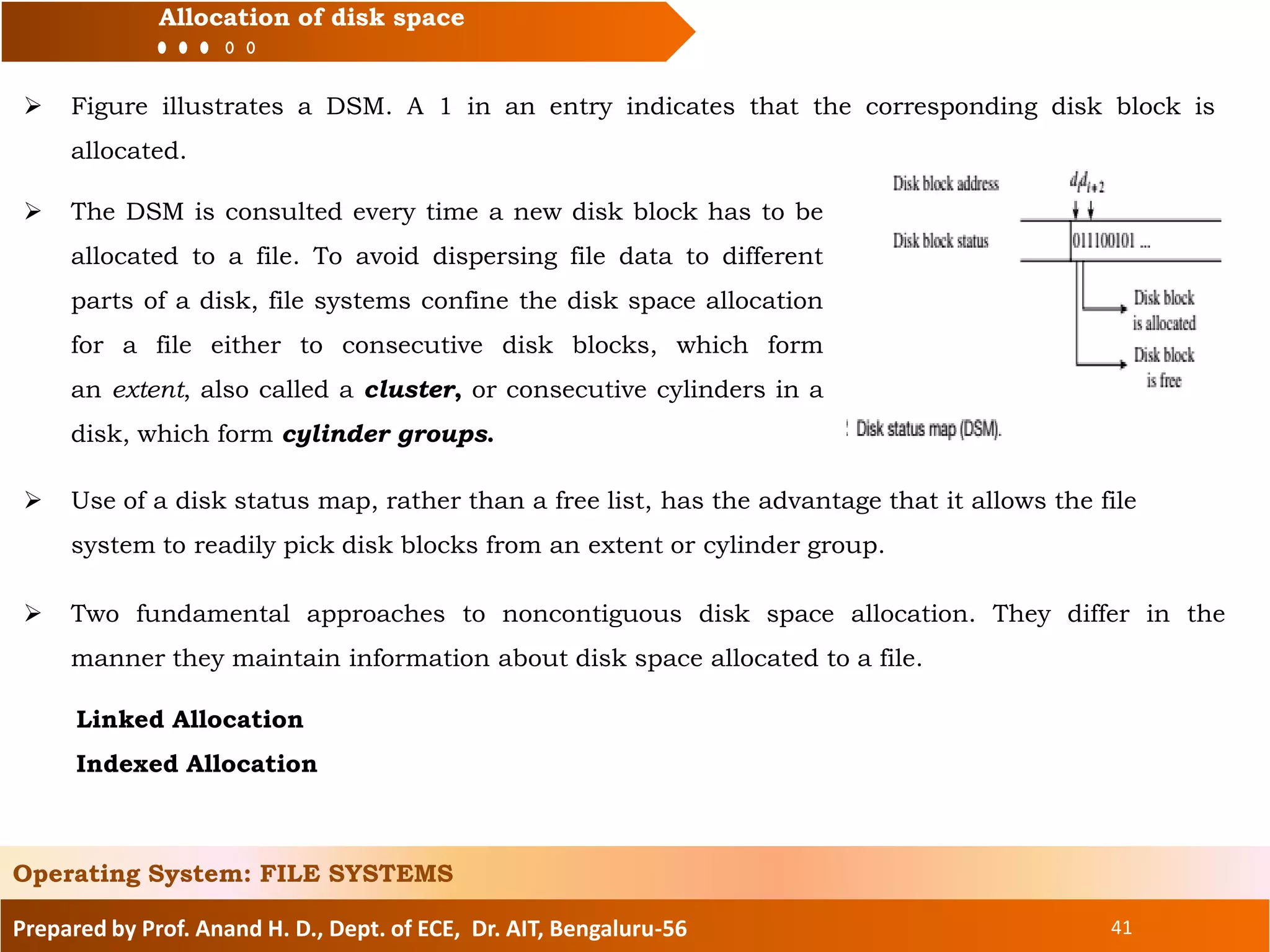 Prepared by Prof. Anand H. D., Dept. of ECE, Dr. AIT, Bengaluru-56 41
Allocation of disk space
 Figure illustrates a DSM. A 1 in an entry indicates that the corresponding disk block is
allocated.
Operating System: FILE SYSTEMS
 The DSM is consulted every time a new disk block has to be
allocated to a file. To avoid dispersing file data to different
parts of a disk, file systems confine the disk space allocation
for a file either to consecutive disk blocks, which form
an extent, also called a cluster, or consecutive cylinders in a
disk, which form cylinder groups.
 Two fundamental approaches to noncontiguous disk space allocation. They differ in the
manner they maintain information about disk space allocated to a file.
Linked Allocation
Indexed Allocation
 Use of a disk status map, rather than a free list, has the advantage that it allows the file
system to readily pick disk blocks from an extent or cylinder group.
 