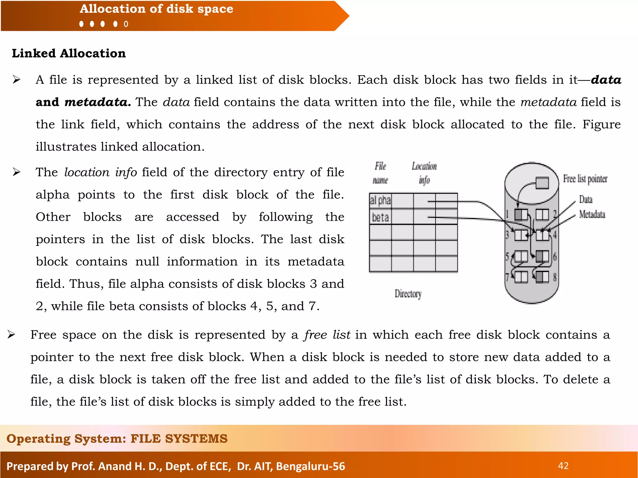 Prepared by Prof. Anand H. D., Dept. of ECE, Dr. AIT, Bengaluru-56 42
Allocation of disk space
Linked Allocation
Operating System: FILE SYSTEMS
 A file is represented by a linked list of disk blocks. Each disk block has two fields in it—data
and metadata. The data field contains the data written into the file, while the metadata field is
the link field, which contains the address of the next disk block allocated to the file. Figure
illustrates linked allocation.
 The location info field of the directory entry of file
alpha points to the first disk block of the file.
Other blocks are accessed by following the
pointers in the list of disk blocks. The last disk
block contains null information in its metadata
field. Thus, file alpha consists of disk blocks 3 and
2, while file beta consists of blocks 4, 5, and 7.
 Free space on the disk is represented by a free list in which each free disk block contains a
pointer to the next free disk block. When a disk block is needed to store new data added to a
file, a disk block is taken off the free list and added to the file’s list of disk blocks. To delete a
file, the file’s list of disk blocks is simply added to the free list.
 