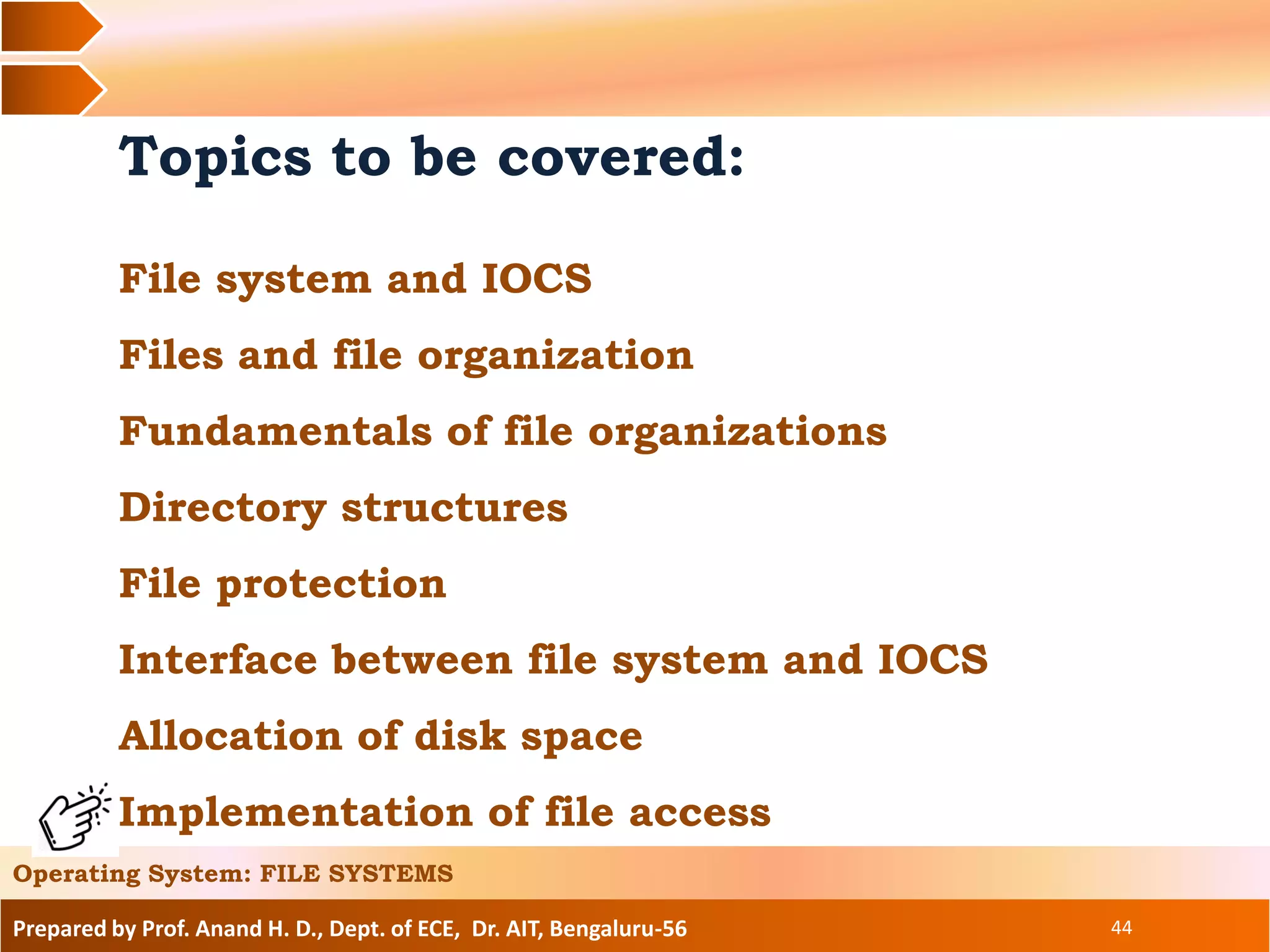 Prepared by Prof. Anand H. D., Dept. of ECE, Dr. AIT, Bengaluru-56 44
Topics to be covered:
File system and IOCS
Files and file organization
Fundamentals of file organizations
Directory structures
File protection
Interface between file system and IOCS
Allocation of disk space
Implementation of file access
Operating System: FILE SYSTEMS
 