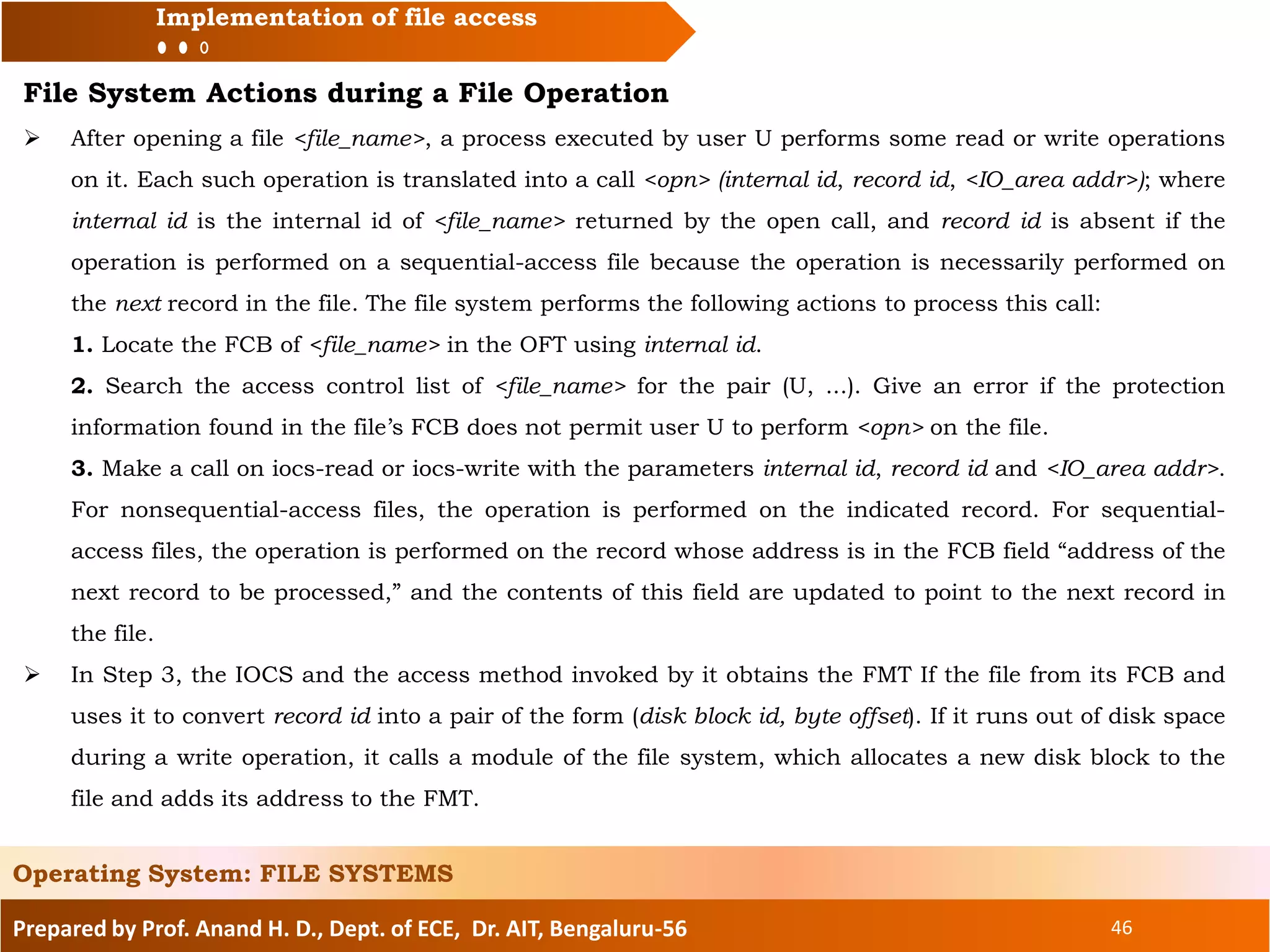 Prepared by Prof. Anand H. D., Dept. of ECE, Dr. AIT, Bengaluru-56 46
Implementation of file access
File System Actions during a File Operation
 After opening a file <file_name>, a process executed by user U performs some read or write operations
on it. Each such operation is translated into a call <opn> (internal id, record id, <IO_area addr>); where
internal id is the internal id of <file_name> returned by the open call, and record id is absent if the
operation is performed on a sequential-access file because the operation is necessarily performed on
the next record in the file. The file system performs the following actions to process this call:
1. Locate the FCB of <file_name> in the OFT using internal id.
2. Search the access control list of <file_name> for the pair (U, ...). Give an error if the protection
information found in the file’s FCB does not permit user U to perform <opn> on the file.
3. Make a call on iocs-read or iocs-write with the parameters internal id, record id and <IO_area addr>.
For nonsequential-access files, the operation is performed on the indicated record. For sequential-
access files, the operation is performed on the record whose address is in the FCB field “address of the
next record to be processed,” and the contents of this field are updated to point to the next record in
the file.
 In Step 3, the IOCS and the access method invoked by it obtains the FMT If the file from its FCB and
uses it to convert record id into a pair of the form (disk block id, byte offset). If it runs out of disk space
during a write operation, it calls a module of the file system, which allocates a new disk block to the
file and adds its address to the FMT.
Operating System: FILE SYSTEMS
 