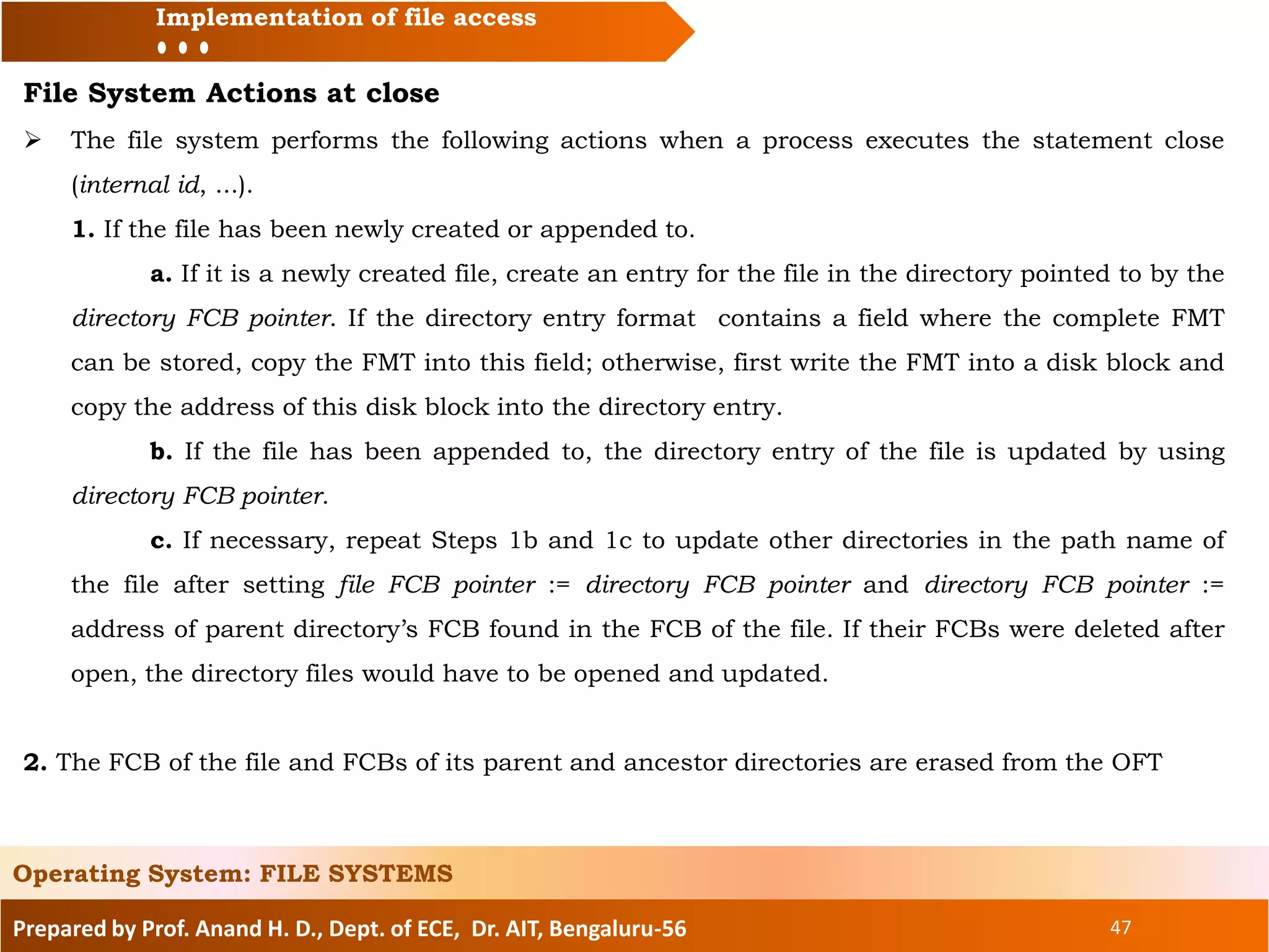 Prepared by Prof. Anand H. D., Dept. of ECE, Dr. AIT, Bengaluru-56 47
Implementation of file access
File System Actions at close
 The file system performs the following actions when a process executes the statement close
(internal id, ...).
1. If the file has been newly created or appended to.
a. If it is a newly created file, create an entry for the file in the directory pointed to by the
directory FCB pointer. If the directory entry format contains a field where the complete FMT
can be stored, copy the FMT into this field; otherwise, first write the FMT into a disk block and
copy the address of this disk block into the directory entry.
b. If the file has been appended to, the directory entry of the file is updated by using
directory FCB pointer.
c. If necessary, repeat Steps 1b and 1c to update other directories in the path name of
the file after setting file FCB pointer := directory FCB pointer and directory FCB pointer :=
address of parent directory’s FCB found in the FCB of the file. If their FCBs were deleted after
open, the directory files would have to be opened and updated.
2. The FCB of the file and FCBs of its parent and ancestor directories are erased from the OFT
Operating System: FILE SYSTEMS
 