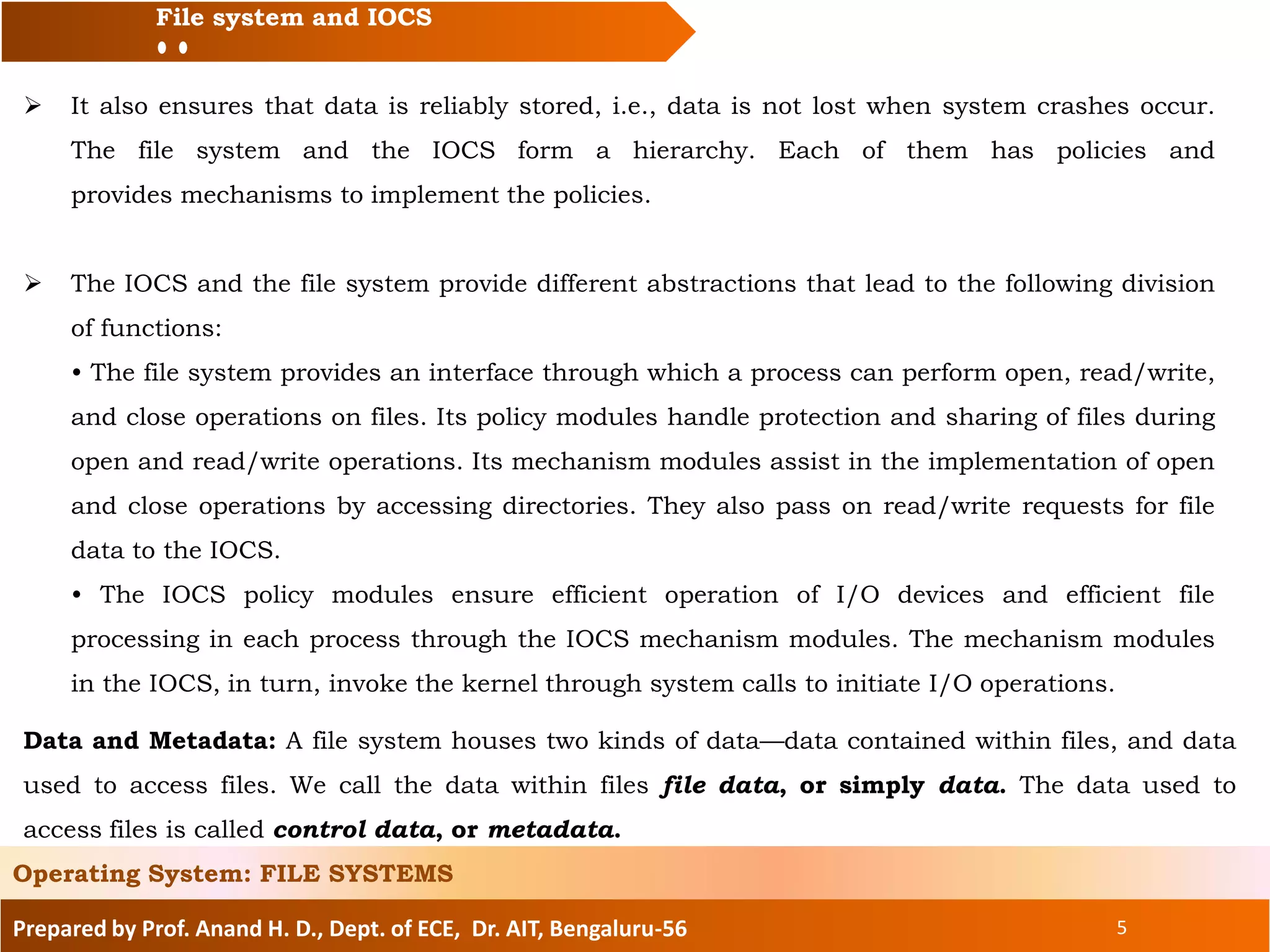Prepared by Prof. Anand H. D., Dept. of ECE, Dr. AIT, Bengaluru-56 5
File system and IOCS
 It also ensures that data is reliably stored, i.e., data is not lost when system crashes occur.
The file system and the IOCS form a hierarchy. Each of them has policies and
provides mechanisms to implement the policies.
 The IOCS and the file system provide different abstractions that lead to the following division
of functions:
• The file system provides an interface through which a process can perform open, read/write,
and close operations on files. Its policy modules handle protection and sharing of files during
open and read/write operations. Its mechanism modules assist in the implementation of open
and close operations by accessing directories. They also pass on read/write requests for file
data to the IOCS.
• The IOCS policy modules ensure efficient operation of I/O devices and efficient file
processing in each process through the IOCS mechanism modules. The mechanism modules
in the IOCS, in turn, invoke the kernel through system calls to initiate I/O operations.
Operating System: FILE SYSTEMS
Data and Metadata: A file system houses two kinds of data—data contained within files, and data
used to access files. We call the data within files file data, or simply data. The data used to
access files is called control data, or metadata.
 