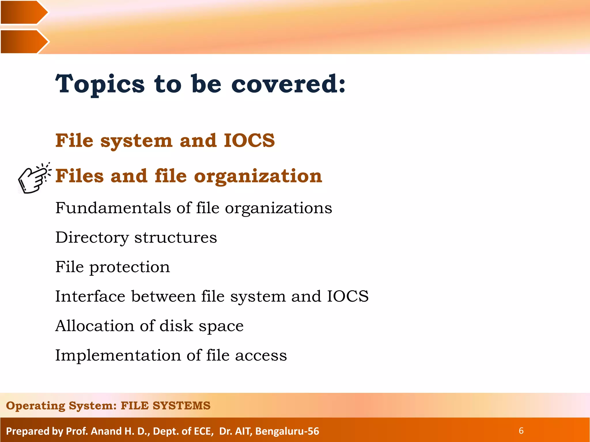 Prepared by Prof. Anand H. D., Dept. of ECE, Dr. AIT, Bengaluru-56 6
Topics to be covered:
File system and IOCS
Files and file organization
Fundamentals of file organizations
Directory structures
File protection
Interface between file system and IOCS
Allocation of disk space
Implementation of file access
Operating System: FILE SYSTEMS
 