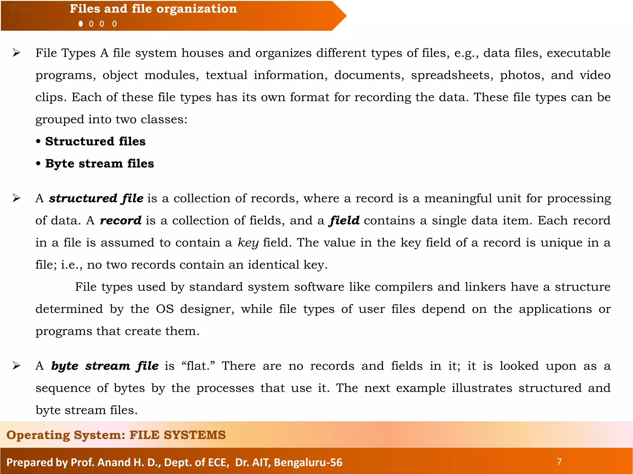 Prepared by Prof. Anand H. D., Dept. of ECE, Dr. AIT, Bengaluru-56 7
File Files and file organization
 File Types A file system houses and organizes different types of files, e.g., data files, executable
programs, object modules, textual information, documents, spreadsheets, photos, and video
clips. Each of these file types has its own format for recording the data. These file types can be
grouped into two classes:
• Structured files
• Byte stream files
 A structured file is a collection of records, where a record is a meaningful unit for processing
of data. A record is a collection of fields, and a field contains a single data item. Each record
in a file is assumed to contain a key field. The value in the key field of a record is unique in a
file; i.e., no two records contain an identical key.
File types used by standard system software like compilers and linkers have a structure
determined by the OS designer, while file types of user files depend on the applications or
programs that create them.
 A byte stream file is “flat.” There are no records and fields in it; it is looked upon as a
sequence of bytes by the processes that use it. The next example illustrates structured and
byte stream files.
Operating System: FILE SYSTEMS
 