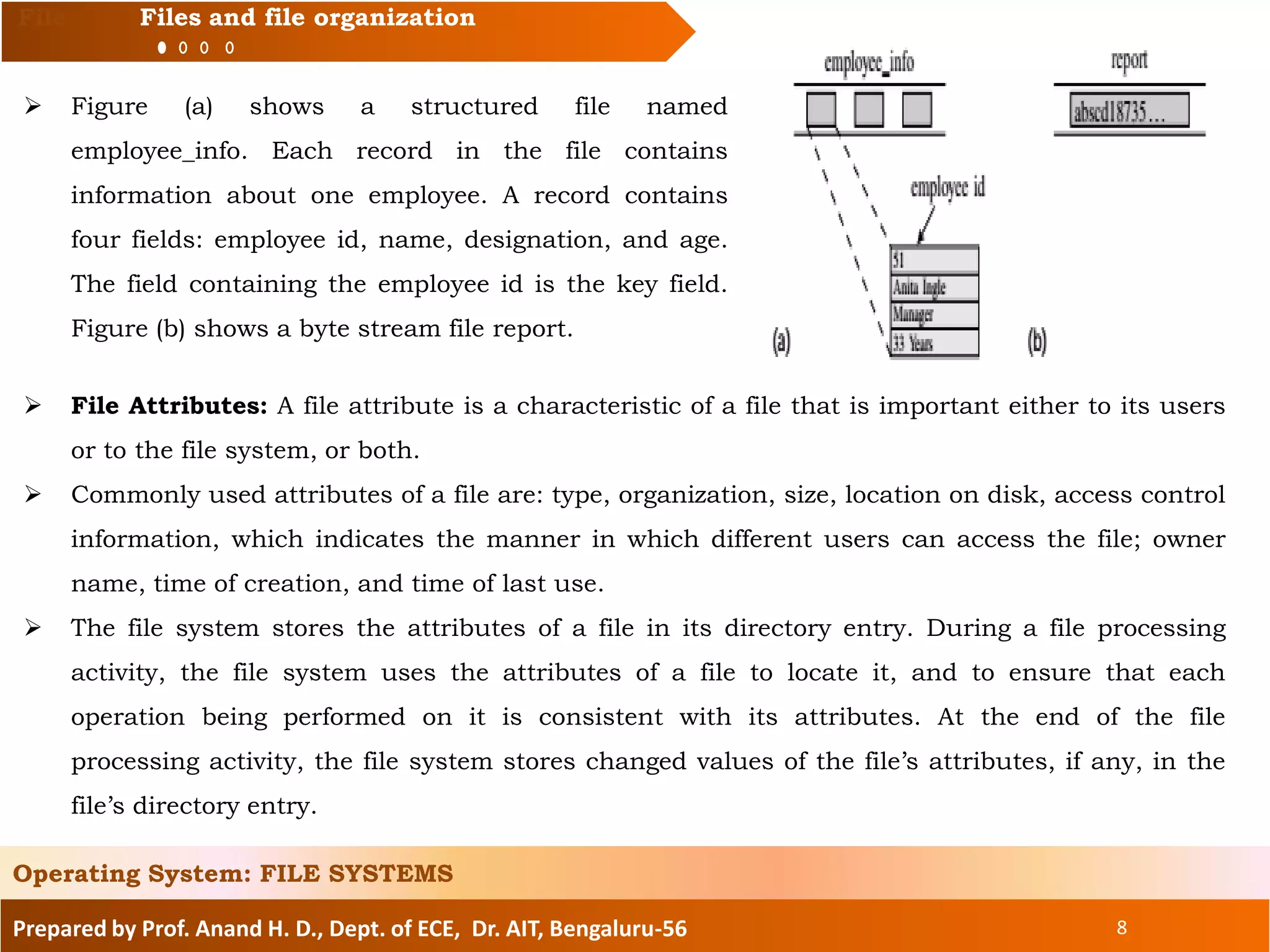 Prepared by Prof. Anand H. D., Dept. of ECE, Dr. AIT, Bengaluru-56 8
File Files and file organization
 Figure (a) shows a structured file named
employee_info. Each record in the file contains
information about one employee. A record contains
four fields: employee id, name, designation, and age.
The field containing the employee id is the key field.
Figure (b) shows a byte stream file report.
Operating System: FILE SYSTEMS
 File Attributes: A file attribute is a characteristic of a file that is important either to its users
or to the file system, or both.
 Commonly used attributes of a file are: type, organization, size, location on disk, access control
information, which indicates the manner in which different users can access the file; owner
name, time of creation, and time of last use.
 The file system stores the attributes of a file in its directory entry. During a file processing
activity, the file system uses the attributes of a file to locate it, and to ensure that each
operation being performed on it is consistent with its attributes. At the end of the file
processing activity, the file system stores changed values of the file’s attributes, if any, in the
file’s directory entry.
 