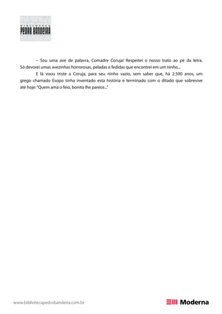 www.bibliotecapedrobandeira.com.br
– Sou uma ave de palavra, Comadre Coruja! Respeitei o nosso trato ao pé da letra.
Só devorei umas avezinhas horrorosas, peladas e fedidas que encontrei em um ninho...
E lá voou triste a Coruja, para seu ninho vazio, sem saber que, há 2.500 anos, um
grego chamado Esopo tinha inventado esta história e terminado com o ditado que sobrevive
até hoje:“Quem ama o feio, bonito lhe parece...”
 