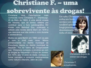 Christiane F. – uma sobrevivente às drogas!Christiane Vera Felscherinow mais conhecida como Christiane F., (Hamburgo, 20 de Maio de 1962), é uma alemã viciada em heroína, que se tornou célebre por contribuir para o livro autobiográfico Wir Kinder vom Bahnhof Zoo, publicado e editado pela revista alemã Stern em 1978 e que descreve sua luta contra o vício durante a adolescência.Mudou-se para Berlim em 1968 com os pais e com a irmã mais nova. Morou primeiramente no distrito municipal de Kreuzberg, depois no distrito municipal de Neukölln. Foi no bairro de Groppiusstadt que  Christiane começou a envolver-se com as drogas ao frequentar o Grupo de Jovens. Em 1974, aos 12 anos de idade, começou a fumar cannabis e consumir medicamentos como Valium e Mandrix, além de LSD.Em 1980, Christiane exibia um lindo sorriso e um rosto saudável após um longo processo de desintoxicação. Ela tinha 18 anos.Christiane depois de entrar nas drogas.Christiane F. actualmente.