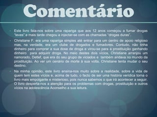 ComentárioEste livro fala-nos sobre uma rapariga que aos 12 anos começou a fumar drogas “leves” e mais tarde chegou a injectar-se com as chamadas “drogas duras”.Christiane F. era uma rapariga simples até entrar para um centro de apoio religioso mas, na verdade, era um clube de drogados e fumadores. Contudo, não tinha dinheiro para comprar a sua dose de droga e virou-se para a prostituição ganhando dinheiro  para adquirir droga. No meio destes dois vícios, Christiane arranjou um namorado, Detlef, que era do seu grupo de viciados e  também andava no mundo da prostituição. Ao ver um cenário de morte à sua volta, Christiane tenta mudar o seu destino.Na minha opinião, este livro ensina-nos muito sobre a realidade, sobre a vida de quem tem estes vícios e, acima de tudo, o facto de ser uma história verídica torna o livro mais empolgante e misterioso, pois nunca sabemos o que irá acontecer a seguir. O livro desperta-nos a atenção para os problemas com drogas, prostituição e outros vícios na adolescência Aconselho a sua leitura.