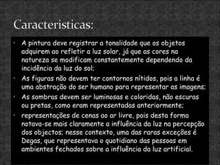 A pintura deve registrar a tonalidade que os objetos adquirem ao refletir a luz solar, já que as cores na natureza se modificam constantemente dependendo da incidência da luz do sol; As figuras não devem ter contornos nítidos, pois a linha é uma abstração do ser humano para representar as imagens; As sombras devem ser luminosas e coloridas, não escuras ou pretas, como eram representadas anteriormente; representações de cenas ao ar livre, pois desta forma notava-se mais claramente a influência da luz na percepção dos objectos; nesse contexto, uma das raras exceções é Degas, que representava o quotidiano das pessoas em ambientes fechados sobre a influência da luz artificial. 