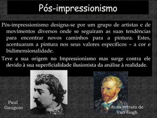 Pós-impressionismo designa-se por um grupo de artistas e de movimentos diversos onde se seguiram as suas tendências para encontrar novos caminhos para a pintura. Estes, acentuaram a pintura nos seus valores específicos – a cor e bidimensionalidade.  Teve a sua origem no Impressionismo mas surge contra ele devido à sua superficialidade ilusionista da análise à realidade. Paul  Gauguin Auto-retrato de Van Gogh 