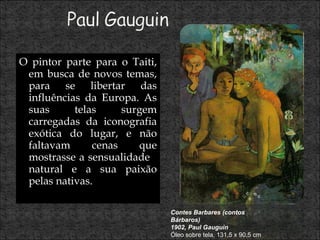 O pintor parte para o Taiti, em busca de novos temas, para se libertar das influências da Europa. As suas telas surgem carregadas da iconografia exótica do lugar, e não faltavam cenas que mostrasse a sensualidade  natural e a sua paixão pelas nativas.  Contes Barbares (contos Bárbaros) 1902, Paul Gauguin Óleo sobre tela, 131,5 x 90,5 cm 
