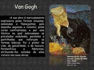 Retrato do Dr. Gachet Auvers, Junho de 1890 Van  Gogh Óleo sobre tela, 66 x 57 cm  A sua obra é marcadamente expressiva pelas formas sinuosas, onduladas e flamejantes; pelo desenho anguloso e violento; pelas cores contrastadas; e por uma técnica na qual sobressaem as pinceladas onduladas, paralelas e pontilhadas que reforçam as formas básicas. Foi o pintor da vida, da genialidade, e da loucura. Personificou a Natureza, atribuindo-lhe estados de alma visíveis nas suas obras; 