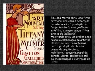 Em 1861 Morris abriu uma firma artesanal dedicada à decoração de interiores e à produção de  “objectos úteis, com qualidade estética, a preços competitivos com os da indústria”.   Mais tarde criou um atelier onde reuniu a colaboração de artistas plásticos e mestres artesãos para a produção de obras no campo da arquitectura, mobiliário, tapeçaria, papel de parede, vidros, joalharia e até da encadernação e ilustração de livros. 