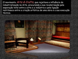 O movimento  Arts & Crafts , que rejeitava a influência da industrialização na Arte, procurando a sua revalorização pela separação total entre a arte e a indústria e pela ligação instrínseca entre a criação artística de uma obra e a sua execução técnica. 