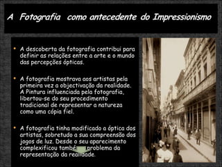 A descoberta da fotografia contribui para definir as relações entre a arte e o mundo das percepções ópticas.  A fotografia mostrava aos artistas pela primeira vez a objectivação da realidade. A Pintura influenciada pela fotografia, libertou-se do seu procedimento tradicional de representar a natureza como uma cópia fiel. A fotografia tinha modificado a óptica dos artistas, sobretudo a sua compreensão dos jogos de luz. Desde o seu aparecimento complexificou também o problema da representação da realidade .   Impressionismo 