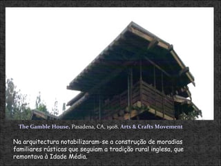 Na arquitectura notabilizaram-se a construção de moradias familiares rústicas que seguiam a tradição rural inglesa, que remontava à Idade Média.  The Gamble House,  Pasadena, CA, 1908.  Arts & Crafts Movement 
