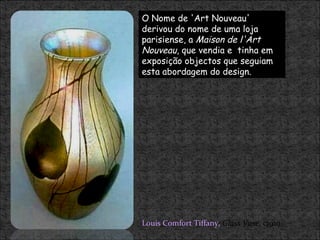 O Nome de 'Art Nouveau' derivou do nome de uma loja parisiense, a  Maison de l'Art Nouveau , que vendia e  tinha em exposição objectos que seguiam esta abordagem do design.  Louis Comfort Tiffany,   Glass Vase , c1910. 