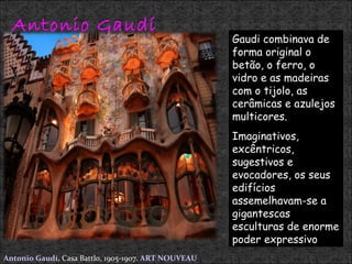 Antonio Gaudí  Antonio Gaudí,   Casa Battlo, 1905-1907.  ART NOUVEAU Gaudi combinava de forma original o betão, o ferro, o vidro e as madeiras com o tijolo, as cerâmicas e azulejos multicores. Imaginativos, excêntricos, sugestivos e evocadores, os seus edifícios assemelhavam-se a gigantescas esculturas de enorme poder expressivo .  