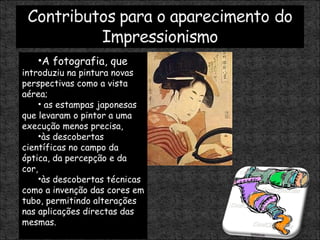 A fotografia, que  introduziu na pintura novas perspectivas como a vista aérea; as estampas japonesas que levaram o pintor a uma execução menos precisa,  às descobertas científicas no campo da óptica, da percepção e da cor,  às descobertas técnicas como a invenção das cores em tubo, permitindo alterações nas aplicações directas das mesmas. 