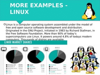 MORE EXAMPLES -
LINUX
Linux is a computer operating system assembled under the model of
free and open source software development and distribution.
Originated in the GNU Project, initiated in 1983 by Richard Stallman, in
the Free Software Foundation. More than 90% of today’s
supercomputers use Linux. It powers around 4.8% of todays modern
computers. Thousands of distros are available.
 