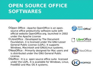 OPEN SOURCE OFFICE
SOFTWARES
Open Office : Apache OpenOffice is an open-
source office productivity software suite with
official website OpenOffice.org, launched in 2002
under the Apache License
LibreOffice : Developed by The Document
Foundation, it is licensed under the GNU Lesser
General Public License (LGPL). It supports
Windows, Macintosh and GNU/Linux systems.
NeoOffice : Primarily designed for Mac users and
is distributed under the GNU General Public
License.
Koffice : It is a open source office suite licensed
under the LGPL. It is available for Windows, Linux,
FreeBSD and Mac OS X systems.
 