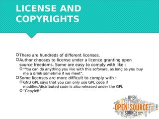LICENSE AND
COPYRIGHTS
There are hundreds of different licenses.
Author chooses to license under a licence granting open
source freedoms. Some are easy to comply with like :
 “You can do anything you like with this software, as long as you buy
me a drink sometime if we meet”.
Some licenses are more difficult to comply with :
 GNU GPL says that you can only use GPL code if
modified/distributed code is also released under the GPL
 “Copyleft”
 