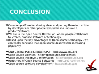 CONCLUSION
Common platform for sharing ideas and putting them into action
by developers or other people who wishes to improve a
product/software.
We are in the Open Source Revolution where people collaborate
to create, produce software or technology.
Based upon the key advantages of Open source technology , we
can finally conclude that open source deserves the increasing
popularity.
GNU General Public License (GPL) - http://www.gnu.org
Open Source Licenses - http://opensource.org/licenses
Open Source Initiative & Information - http://opensource.org
Repository of Open Source Softwares - http://sourceforge.net
Open source software development – http://github.com
 