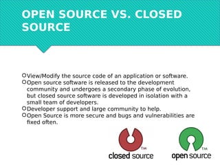 OPEN SOURCE VS. CLOSED
SOURCE
View/Modify the source code of an application or software.
Open source software is released to the development
community and undergoes a secondary phase of evolution,
but closed source software is developed in isolation with a
small team of developers.
Developer support and large community to help.
Open Source is more secure and bugs and vulnerabilities are
fixed often.
 