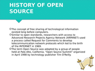 HISTORY OF OPEN
SOURCE
The concept of free sharing of technological information
existed long before computers.
Similar to open standards, researchers with access to
Advanced Research Projects Agency Network (ARPANET) used
a process called Request for Comments to develop
telecommunication network protocols which led to the birth
of the INTERNET in 1969.
The term Open Source was adopted by a group of people
held at Palo Alto, California. "Open Source Summit" organized
in April 1998 by technology publisher Tim O'Reilly.
 