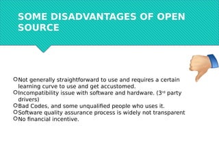 SOME DISADVANTAGES OF OPEN
SOURCE
Not generally straightforward to use and requires a certain
learning curve to use and get accustomed.
Incompatibility issue with software and hardware. (3rd
party
drivers)
Bad Codes, and some unqualified people who uses it.
Software quality assurance process is widely not transparent
No financial incentive.
 