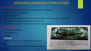 RADIOLOGICAL EXAMINATION OF IMPACTED TEETH
1.Intraoral x-ray:
• Intraoral x-rays are possible,if tooth is in the alveolus &not in the ramus.
• Possible if oral opening is adequate.
• If there is no gagging.
• Useful to study the relation with adjoining tooth,configuration of the roots& status of the crown.
• Useful to record the relationship with inferior alveolar canal
• Tube shift or buccal object rule should be followed for periapical x-rays.
2.Extraoral x rays:
• Orthopantomogram(opg)
• Lateral oblique view
• Mandible
 Indicated in:
 Patients with restricted oral opening/treismus/excessive
Gagging.
 To study the relationship of the tooth to the inferior alveolar
Nerve(IAN).
 